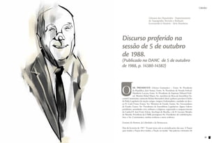 Cátedra                                                                                          Cátedra


                                         Câmara dos Deputados - Departamento
                                         de Taquigrafia, Revisão e Redação
                                         Escrevendo a História - Série Brasileira




          Discurso proferido na
          sessão de 5 de outubro
          de 1988.
          (Publicado no DANC de 5 de outubro
          de 1988, p. 14380-14382)




          O            SR. PRESIDENTE (Ulysses Guimarães) – Exmo. Sr. Presidente
                       da República, José Sarney; Exmo. Sr. Presidente do Senado Federal,
                       Humberto Lucena; Exmo. Sr. Presidente do Supremo Tribunal Fede-
                       ral, Ministro Rafael Mayer; Srs. membros da Mesa da Assembleia Na-
          cional Constituinte; eminente Relator Bernardo Cabral; (palmas) preclaros Chefes
          do Poder Legislativo de nações amigas; insignes Embaixadores, saudados no deca-
          no D. Carlo Furno; Exmos. Srs. Ministros de Estado; Exmos. Srs. Governadores
          de Estado; Exmos. Srs. Presidentes de Assembleias Legislativas; dignos Líderes
          partidários; autoridades civis, militares e religiosas, registrando o comparecimento
          do Cardeal D. José Freire Falcão, Arcebispo de Brasília, e de D. Luciano Mendes
          de Almeida, Presidente da CNBB; prestigiosos Srs. Presidentes de confederações,
          Sras. e Srs. Constituintes; minhas senhoras e meus senhores:

          Estatuto do Homem, da Liberdade e da Democracia.

          Dois de fevereiro de 1987: “Ecoam nesta sala as reivindicações das ruas. A Nação
          quer mudar, a Nação deve mudar, a Nação vai mudar.” São palavras constantes do


90                                                                                                    91
 