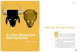 Debate




                                  O Bê-a-bá da Crise Mundial
                                           A História


A crise financeira                        A           desregulamentação dos mercados ganhou destaque
                                                      na década de 70, influenciada pelas pesquisas da




internacional
                                                      Universidade de Chicago e pelas teorias de Ludwig
                                                      Von Mises, Friedrich von Hayek, Milton Friedman,
                                           entre outros.
                                           	       Porém, para entender o pensamento que fundamenta a
                                           desregulamentação, precisamos voltar ao final da Segunda Guer-
                                           ra Mundial, mais precisamente ao sistema emanado das confe-
            Graziela R. Camargo            rências de Bretton Woods.
                                           	       As bases políticas do sistema Bretton Woods podem ser
                                           encontradas na confluência de vários elementos: nas experiên-
                                           cias nacionais da Grande Depressão, na concentração de poder
                                           em um pequeno número de Estados e na presença de uma potên-
                                           cia dominante capaz assumir um papel de liderança.
                                           	       A Grande Depressão da década de 1930 foi diagnosti-


                                                                                                      13
 