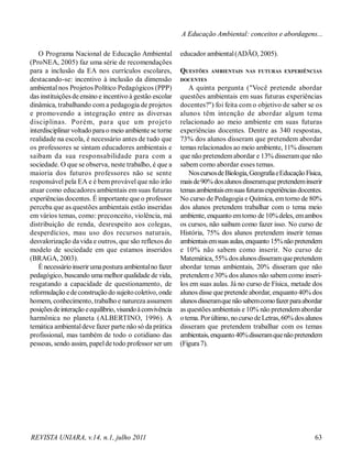 REVISTA UNIARA, v.14, n.1, julho 2011 63
O Programa Nacional de Educação Ambiental
(ProNEA, 2005) faz uma série de recomendações
para a inclusão da EA nos currículos escolares,
destacando-se: incentivo à inclusão da dimensão
ambiental nos Projetos Político Pedagógicos (PPP)
das instituiçõesde ensino e incentivo à gestão escolar
dinâmica, trabalhando coma pedagogia de projetos
e promovendo a integração entre as diversas
disciplinas. Porém, para que um projeto
interdisciplinar voltado para o meio ambiente se torne
realidade na escola, é necessário antes de tudo que
os professores se sintam educadores ambientais e
saibam da sua responsabilidade para com a
sociedade. O que se observa, neste trabalho, é que a
maioria dos futuros professores não se sente
responsável pela EA e é bem provávelque não irão
atuar como educadores ambientais em suas futuras
experiências docentes. É importante que o professor
perceba que as questões ambientais estão inseridas
em vários temas, como: preconceito, violência, má
distribuição de renda, desrespeito aos colegas,
desperdícios, mau uso dos recursos naturais,
desvalorização da vida e outros, que são reflexos do
modelo de sociedade em que estamos inseridos
(BRAGA, 2003).
É necessário inserirumapostura ambientalno fazer
pedagógico, buscando uma melhor qualidade de vida,
resgatando a capacidade de questionamento, de
reformulação edeconstrução do sujeitocoletivo, onde
homem, conhecimento, trabalho e natureza assumem
posiçõesdeinteração eequilíbrio, visandoàconvivência
harmônica no planeta (ALBERTINO, 1996). A
temática ambientaldeve fazer parte não só da prática
profissional, mas também de todo o cotidiano das
pessoas, sendo assim, papelde todo professor ser um
educador ambiental(ADÃO, 2005).
QUESTÕES AMBIENTAIS NAS FUTURAS EXPERIÊNCIAS
DOCENTES
A quinta pergunta ("Você pretende abordar
questões ambientais em suas futuras experiências
docentes?") foi feita com o objetivo de saber se os
alunos têm intenção de abordar algum tema
relacionado ao meio ambiente em suas futuras
experiências docentes. Dentre as 340 respostas,
73% dos alunos disseram que pretendem abordar
temas relacionados ao meio ambiente, 11% disseram
que não pretendemabordar e 13% disseramque não
sabem como abordar esses temas.
NoscursosdeBiologia,GeografiaeEducaçãoFísica,
maisde90%dosalunosdisseramquepretendeminserir
temasambientaisemsuasfuturasexperiênciasdocentes.
No curso de Pedagogia e Química, emtorno de 80%
dos alunos pretendem trabalhar com o tema meio
ambiente, enquanto emtorno de 10%deles, emambos
os cursos, não saibam como fazer isso. No curso de
História, 75% dos alunos pretendem inserir temas
ambientaisemsuasaulas,enquanto 15%nãopretendem
e 10% não sabem como inserir. No curso de
Matemática, 55% dosalunos disseramquepretendem
abordar temas ambientais, 20% disseram que não
pretendeme30% dos alunos não sabemcomo inseri-
los em suas aulas. Já no curso de Física, metade dos
alunos disse que pretende abordar, enquanto 40% dos
alunosdisseramquenãosabemcomofazerparaabordar
as questõesambientais e 10% não pretendemabordar
o tema. Porúltimo, no curso deLetras,60%dosalunos
disseram que pretendem trabalhar com os temas
ambientais, enquanto 40%disseramquenãopretendem
(Figura7).
A Educação Ambiental: conceitos e abordagens...
 