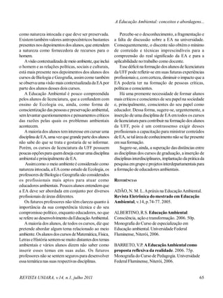 REVISTA UNIARA, v.14, n.1, julho 2011 65
como natureza intocada e que deve ser preservada.
Existemtambémvalores antropocêntricos bastantes
presentes nos depoimentos dos alunos, que entendem
a natureza como fornecedora de recursos para o
homem.
Avisãocontextualizadademeio ambiente,queinclui
o homem e as relações políticas, sociais e culturais,
está mais presente nos depoimentos dos alunos dos
cursos de Biologia e Geografia, assimcomo também
se observa uma visão mais contextualizadada EA por
parte dos alunos desses dois cursos.
A Educação Ambiental é pouco compreendida
pelos alunos de licenciatura, que a confundem com
ensino de Ecologia ou, ainda, como forma de
conscientização das pessoase preservação ambiental,
semlevantar questionamentos e pensamentos críticos
das razões pelas quais os problemas ambientais
acontecem.
A maioriados alunos teminteresse emcursar uma
disciplina de EA, uma vezque grandeparte dos alunos
não sabe do que se trata e gostaria de se informar.
Porém, os cursos de licenciatura da UFF possuem
poucas opçõespara quemdesejacursaruma disciplina
ambientale principalmente de EA.
Assimcomo o meio ambienteé considerado como
natureza intocada, a EAcomo estudo de Ecologia, os
professores de Biologiae Geografia são considerados
os profissionais mais aptos para atuar como
educadores ambientais. Poucosalunos entendemque
a EA deve ser abordada em conjunto por diversos
profissionais deáreas diferentes.
Os futuros professores não têm clareza quanto à
importância da sua competência técnica e do seu
compromisso político, enquanto educadores, no que
se refere ao desenvolvimento daEducaçãoAmbiental.
A maioria dos alunos, de todos os cursos, diz que
pretende abordar algum tema relacionado ao meio
ambiente. Osalunosdoscursos deMatemática, Física,
Letras eHistória sentem-se muito distantesdos temas
ambientais e vários alunos dizem não saber como
inserir esses temas em suas aulas. Os futuros
professores não se sentem seguros para desenvolver
essa temática nas suas respectivas disciplinas.
Percebe-se o desconhecimento, a fragmentação e
a falta de discussão sobre a EA na universidade.
Consequentemente, o discente não obtémo mínimo
de conteúdo e técnicas imprescindíveis para a
compreensão do real significado da EA e para a
aplicabilidade no trabalho como docente.
Esse déficit na formação dos alunosde licenciatura
da UFFpode refletir-se emsuas futuras experiências
profissionais e, comcerteza, diminuir o impacto que a
EA poderia ter na formação de pessoas críticas,
políticas e conscientes.
Há uma premente necessidade de formar alunos
mais críticos e conscientes de seu papelna sociedade
e, principalmente, conscientes do seu papel como
educador. Dessa forma, sugere-se, urgentemente, a
inserção de uma disciplina de EA emtodos os cursos
de licenciaturapara contribuir na formação dos alunos
da UFF, pois é um contrassenso exigir desses
profissionais a capacitação para ministrar conteúdos
de EA, setaláreade conhecimento não sefaz presente
emsua formação.
Sugere-se, ainda, a superação das distâncias entre
as disciplinas dos cursos de graduação, a inserção de
disciplinasinterdisciplinares, implantação dapráticada
pesquisa emgrupoe projetosinterdepartamentais para
a formação de educadores ambientais.
REFERÊNCIAS
ADÃO, N. M. L.Apráxis na EducaçãoAmbiental.
Revista Eletrônica do mestrado em Educação
Ambiental, v.14, p.74-77. 2005.
ALBERTINO, R.S. EducaçãoAmbiental:
Consciência, ação e transformação. 2006. 50p.
Monografia do Curso de especialização em
Educação ambiental. Universidade Federal
Fluminense, Niterói, 2006.
BARRETO, V.P. AEducaçãoAmbientalcomo
proposta reflexiva da realidade. 2006. 75p.
Monografia do Curso de Pedagogia. Universidade
FederalFluminense, Niterói, 2006.
A Educação Ambiental: conceitos e abordagens...
 