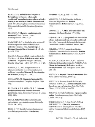 BRAGA,A. R. Ainfluência do Projeto "A
formação do professor e a Educação
Ambiental" no conhecimento, valores, atitudes
e crenças nos alunos no Ensino Fundamental.
2003. 243f. Dissertação (Mestrado emEducação) –
Universidade Estadualde Campinas, Campinas,
2003.
BRÜGGER, P. Educação ou adestramento
ambiental? SantaCatarina: Letras
Contemporâneas, 1994. 142 p.
CARVALHO, I. C. M. Qual educação ambiental?
Elementos para umdebate sobre educação
ambientale extensão rural. Agroecologia e
Desenvolvimento Rural Sustentável, v.2, n.2,
p.43-51, 2001.
GALLO, S. Transversalidadee meio ambiente. In:
VIANNA, L.P. Ciclo de Palestras sobre Meio
Ambiente – Programa ConheçaAEducação.
Brasília: Cibec/Inep – MEC, SEF, 2001. p. 15-26.
GARCIA, J. E., 2003. Los problemas de la
educaciónambiental: es posible una educación
ambientalintegradora?Journal de Investigación
en la escuela, v.46, p.1-21, 2003.
GUIMARÃES, M. EducaçãoAmbiental: No
consenso um embate? Campinas: Papirus, 2000.
94p.
KLEIMAN, A. B. & MORAES, S. E. Leitura e
interdisciplinaridade: tecendo redes nos
projetos da escola. Campinas: Mercado de Letras,
1999. 143p.
LEFF, E. SaberAmbiental: sustentabilidade,
racionalidade, complexidades, poder. Petrópolis:
Vozes, 2001. 495p.
LIMA, G. F. C. QuestãoAmbientale educação:
contribuições para o debate. Ambiente &
Sociedade, v.2, n.5, p. 135-153. 1999.
MONUZ, M. C. G. La EducaciónAmbientaly
formación delprofesorado. Revista
Iberoamericana de Educación, v.16, p.13-22.
1998.
MORAES, A. C. R. Meio Ambiente e ciências
humanas. São Paulo: Hucitec, 1994. 100p.
OLIVEIRA, H. M. Aperspectiva dos educadores
sobre o meio ambiente e a educação ambiental.
2005. 42p. (Monografia do Curso de Pedagogia) –
Universidade FederalFluminense, Niterói, 2005.
OLIVEIRA, T. V. S.Aeducação ambientale
cidadania: a transversalidade da questão. Revista
Iberoamericana de Educación, v.42, n.4, p.1-9.
2007.
PEDRINI, A. G. & DE-PAULA, J. C. Educação
Ambiental: Críticas e Propostas. In: PEDRINI,A. G.
EducaçãoAmbiental: Reflexões e práticas
contemporâneas. 5.ed. Petrópolis: Vozes, 2002.
p.88-104.
REIGOTA, M. O que é EducaçãoAmbiental. São
Paulo: Editorabrasiliense, 1994. 63p.
REIGOTA, M. Por uma filosofia da Educação
ambiental. In: PAVAN, C. Uma estratégia Latino
Americana para aAmazônia, 3.ed., São Paulo:
Editora UNESP, 1996. p.244-256.
REIGOTA, M. Meio Ambiente e representações
sociais. Questões da nossa época. São Paulo:
Cortez, 1995. 87p.
RODRIGUES, S. C. C.; SANTANA, V. N. &
BARNABÉ, V. L. Educação, ambiente e
sociedade. Novas ideias e praticas em debate.
Vitória: Companhia Siderúrgica de Tubarão, 2007.
363p.
SOUZA et al.
66 REVISTA UNIARA, v.14, n.1, julho 2011
 