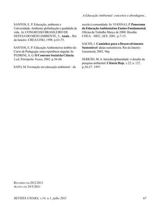 REVISTA UNIARA, v.14, n.1, julho 2011 67
SANTOS, E. P. Educação, ambiente e
Universidade:Ambiente globalização e qualidade de
vida.. In: CONGRESSO BRASILEIRO DE
DEFESADO MEIOAMBIENTE, 5., Anais... Rio
de Janeiro: CREA/UFRJ, 1998. p.63-75.
SANTOS, E. P. Educação Ambientalno âmbito do
Curso de Pedagogia:uma experiência singular. In:
PEDRINI, A. G. O Contrato Socialda Ciência.
2.ed. Petrópolis:Vozes, 2002. p.56-68.
SATO, M. Formação em educação ambiental– da
RECEBIDO EM 20/2/2011
ACEITO EM 29/5/2011
escola à comunidade. In: VIANNAL.P. Panorama
da EducaçãoAmbientalno Ensino Fundamental,
Oficina de Trabalho Março de 2000. Brasília:
COEA – MEC, SEF, 2001. p.7-15.
SACHS, I. Caminhos para o Desenvolvimento
Sustentável: ideias sustentáveis. Rio de Janeiro:
Garamond, 2002. 96p.
SERRÃO, M.A. Interdisciplinaridade: o desafio da
pesquisa ambiental. Ciência Hoje, v.22, n. 127,
p.24-27. 1997.
A Educação Ambiental: conceitos e abordagens...
 
