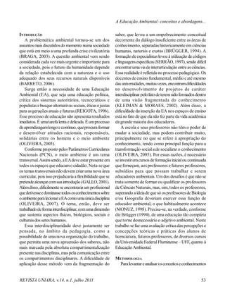 REVISTA UNIARA, v.14, n.1, julho 2011 53
A Educação Ambiental: conceitos e abordagens...
INTRODUÇÃO
A problemática ambiental tornou-se um dos
assuntos maisdiscutidosdo momento numasociedade
que está em meio a uma profunda crise civilizatória
(BRAGA, 2003). A questão ambiental vem sendo
considerada cadavez mais urgente e importante para
a sociedade, pois o futuro da humanidade depende
da relação estabelecida com a natureza e o uso
adequado dos seus recursos naturais disponíveis
(BARRETO, 2006).
Surge então a necessidade de uma Educação
Ambiental (EA), que seja uma educação política,
crítica dos sistemas autoritários, tecnocráticos e
populistas ebusque alternativas sociais, éticase justas
para asgerações atuais e futuras (REIGOTA, 1996).
Esse processo de educação não apresenta resultados
imediatos. É umatarefalentaedelicada.Éumprocesso
deaprendizagemlongoecontínuo, queprocuraformar
e desenvolver atitudes racionais, responsáveis,
solidárias entre os homens e o meio ambiente
(OLIVEIRA, 2005).
Conforme proposto pelosParâmetros Curriculares
Nacionais (PCN), o meio ambiente é um tema
transversal.Assimsendo, a EAdeveestar presente em
todos osespaços que educamo cidadão. Nota-se que
os temas transversais não devemcriar uma nova área
curricular, pois isso prejudicaria a flexibilidade que se
pretendealcançarcomsuaintrodução(GALLO,2001).
Alémdisso, dificilmentese encontraria umprofissional
quedetivesseedominassetodososconhecimentossobre
oambienteparalecionaraEAcomoumaúnicadisciplina
(OLIVEIRA, 2007). O tema, então, deve ser
trabalhadodeformainterdisciplinar,comumadimensão
que sustenta aspectos físicos, biológicos, sociais e
culturaisdossereshumanos.
Essa interdisciplinaridade deve justamente ser
pensada, no âmbito da pedagogia, como a
possibilidade de uma nova organização do trabalho,
que permita uma nova apreensão dos saberes, não
mais marcada pela absoluta compartimentalização
presente nas disciplinas, mas pela comunicação entre
os compartimentos disciplinares. A dificuldade de
aplicação desse método vem da fragmentação do
saber, que levou a um empobrecimento conceitual
decorrente do diálogo insuficiente entre as áreas de
conhecimento, separadas historicamente emciências
humanas, naturais e exatas (BRÜGGER, 1994). A
formação deespecialistaslevou àutilização de códigos
elinguagensespecíficas(SERRÃO, 1997), sendo difícil
encontrarumavia de interarticulação entreasciências.
Essa realidadeé refletida no processo pedagógico. Os
docentes de ensino fundamental, médio e até mesmo
dasuniversidades, muitasvezes, encontramdificuldades
no desenvolvimento de projetos de caráter
interdisciplinarpelofato deteremsidoformadosdentro
de uma visão fragmentada do conhecimento
(KLEIMAN & MORAES, 2002). Além disso, a
dificuldade da inserção da EA nos espaços de ensino
está nofato de que elanão fez parte davida acadêmica
da grande maioria dos educadores.
A escola e seus professores não têm o poder de
mudar a sociedade, mas podem contribuir muito,
principalmente no que se refere à apropriação do
conhecimento, tendo como principal função para a
transformação social a de socializar o conhecimento
(OLIVEIRA, 2005). Por essas razões, é necessário
seinvestiremcursosdeformaçãoinicialou continuada
que forneçam, aos professores e futuros professores,
subsídios para que possam trabalhar e serem
educadores ambientais. Umdos desafios é que não se
trata somente de formar ou qualificar os professores
de Ciências Naturais, mas, sim, todos os professores,
superando a ideiade quesó osprofessores de Biologia
e/ou Geografia deveriam exercer essa função de
educador ambiental, o que habitualmente acontece
(MONUZ, 1998). Precisa-se, na verdade, conforme
diz Brügger (1994), de uma educação tão completa
que torne desnecessário o adjetivo ambiental. Neste
trabalho sefaz uma avaliação crítica das percepções e
concepções teóricas e práticas dos alunos de
licenciatura, futuros professores, de diversos cursos
da Universidade FederalFluminense – UFF, quanto à
EducaçãoAmbiental.
METODOLOGIA
Paralevantareanalisarosconceitoseconhecimentos
 