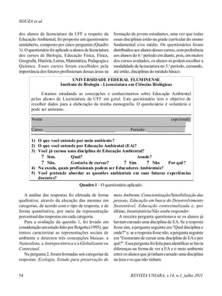 SOUZA et al.
dos alunos de licenciatura da UFF a respeito da
Educação Ambiental, foi proposto um questionário
semiaberto, composto por cinco perguntas (Quadro
1). Oquestionário foiaplicado aalunos de licenciatura
dos cursos de Biologia, Educação Física, Física,
Geografia, História, Letras, Matemática, Pedagogia e
Química. Esses cursos foram escolhidos pela
importância dos futuros profissionais dessas áreas na
formação de jovens estudantes, uma vez que todas
essas disciplinas estão na grade curricular do ensino
fundamental e/ou médio. Os questionários foram
distribuídos aos alunosdessescursos, compreferência
aos alunos do 6.o
período emdiante, pois, emmuitos
dos cursos avaliados, os alunos só podem escolher a
modalidade de licenciatura no 5.o
período, cursando,
até então, disciplinas do módulo básico.
Quadro 1 – O questionário aplicado.
A análise das respostas foi efetuada de forma
qualitativa, através da alocação das mesmas em
categorias, de acordo com o tipo de resposta, e de
forma quantitativa, por meio da representação
porcentualdas respostas emcada categoria.
Para a avaliação da questão 1, foi levado em
consideração umestudo feito por Reigotta(1995), que
tentou caracterizar as representações sociais de
ambiente e detectou três concepções básicas: a
Naturalista, a Antropocêntrica e a Globalizante ou
Contextual.
Na pergunta 2, foramformadas seis categorias de
respostas: Ecologia, Estudo para preservação do
meio Ambiente, Conscientização/Sensibilização das
pessoas, Educação em busca do Desenvolvimento
Sustentável, Educação contextualizada e, por
último, Insatisfatória/Não soube responder.
A terceira pergunta questionava se os alunos já
haviam cursado uma disciplina de EA. Se a resposta
fosse sim, a pergunta seguinte era "Qual disciplina e
onde?" e, se a resposta fosse não, a pergunta seguinte
era "Gostariam de cursar uma disciplina de EA e por
quê?". Essapergunta foifeita para identificar se havia
diferenças na forma de ver a EA e o meio ambiente
entre os alunos que já tinhamcursado uma disciplina
na área e os que não tinham.
54 REVISTA UNIARA, v.14, n.1, julho 2011
UNIVERSIDADE FEDERAL FLUMINENSE
Instituto de Biologia - Licenciatura em Ciências Biológicas
Estamos estudando as concepções e conhecimentos sobre Educação Ambiental
pelos alunos de Licenciatura da UFF em geral. Este questionário tem o objetivo de
recolher dados para a elaboração da minha monografia. O questionário é voluntário e
pode ser anônimo.
Nome (opcional):
_____________________________________________________________________
Curso: _______________________________ Período: _________________
1) O que você entende por meio ambiente?
2) O que você entende por Educação Ambiental (EA)?
3) Você já cursou uma disciplina de Educação Ambiental?
? Sim. Qual? Aonde?
? Não. Gostaria de cursar? ? Sim ? Não Por quê?
4) Na escola, quais profissionais podem ser Educadores Ambientais?
5) Você pretende abordar as questões ambientais em suas futuras experiências
docentes?
 