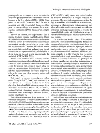 REVISTA UNIARA, v.14, n.1, julho 2011 59
A Educação Ambiental: conceitos e abordagens...
preocupação de preservar os recursos naturais
intocados, protegendo a flora e a fauna do contato
humano e da degradação (LIMA, 1999). Mas
preservar para quê? Como fazer isso? Por que a
natureza não está preservada? Essas questões
parecem não estar tão presentes nesses discursos e,
segundo Guimarães (2000), elas deveriam sempre
estar.
Percebe-se também, nos depoimentos, que a
maioriadosalunospensano papeldaEAcomo difusor
de conhecimentossobre o meio ambiente, na intenção
de mudar hábitos e comportamentos considerados
predatóriose torná-loscompatíveiscomapreservação
dos recursosnaturais. Tambémé umequívoco pensar
que, através datransmissão de conhecimentos, haverá
uma mudança comportamental de cada indivíduo e
dessa forma se chegará a uma transformação da
sociedade (CARVALHO, 2001).
Sendo assim, tanto na visão conservacionista
quanto na comportamentalista, a EducaçãoAmbiental
é pensada como questão de sobrevivência, mas não
como ferramenta para discutir e agir sobre os
aspectos que geramesses desequilíbrios. Excluem a
reflexão e questionamento histórico e direciona a
educação para um adestramento ambiental
(BRÜGGER, 1994).
Outro equívoco bastante comum é pensar na EA
como Ecologia (SATO, 2000), sem desmerecer a
importância e a necessidade atual do ensino dessa
disciplina. Guimarães (2000)afirma que muitos livros
didáticos e outros meios ditos de EA, na verdade,
ensinam Ecologia e descrevem apenas os problemas
ambientais, como, por exemplo, formas de poluição,
animais emextinção, etc.
Outra forma bem comum de se pensar na EA é
vinculando-aaoconceitodedesenvolvimentosustentável
(GUIMARÃES, 2000), definido por muitos autores
comoumasociedadequesatisfazsuasnecessidadessem
diminuirasperspectivasdasgeraçõesfuturas(BRAGA,
2003).Oconceitodedesenvolvimentosustentável,muito
defendido pelo Primeiro Mundo e por segmentos da
sociedadebrasileiraqueatéhojeusufruemosbenefícios
do modelo predatório de desenvolvimento
(GUIMARÃES, 2000), passa a ser o centro de todos
os discursos ambientais e a solução de todos os
problemas. Mas, ao se defender propostaspartindo da
lógicadomodelo no qualosproblemasseestruturaram,
encontram-sesoluçõessomentepontuaiseparciais,que
não resolveme/outransformamrealmenteosproblemas
ambientais e a situação que os causou. O conceito de
sustentabilidade, então, não pode limitar-se apenas à
visãotradicionaldeestoquesefluxosderecursosnaturais
e de capitais.
De acordo com Sachs (2002), é necessário
considerar simultaneamente as seguintes dimensões:
sustentabilidade social, comobjetivo de melhorar os
direitos e condições de vida das populações e reduzir
as distâncias entre os padrões de vida dos grupos
sociais; sustentabilidade econômica, viabilizada por
uma alocação e gestão eficiente dos recursos;
sustentabilidade ecológica, envolvendomedidas para
reduzir o consumo de recursos e a produção de
resíduos, medidas para intensificar as pesquisas e a
introdução de tecnologias limpas e poupadoras de
recursos e medidas para definir regras que permitam
uma adequada proteção ambiental;sustentabilidade
espacial, contemplando uma configuração mais
equilibrada da questão rural-urbana e uma melhor
distribuição do território, envolvendo, entre outras
preocupações, a concentração excessiva das áreas
metropolitanas; e, por fim, sustentabilidadecultural,
para se buscar concepções endógenas de
desenvolvimento que respeitemas peculiaridades de
cada ecossistema, decada cultura e cada local. E para
que se alcancemessas dimensões da sustentabilidade,
é preciso obedecer à equidade social, prudência
ecológica eeficiência econômica.
Muito alémdoreducionismo daconscientização das
pessoas, da proteção ambiental e da solução de
problema de formas sustentáveis, a EA está fundada
na necessidade de se resgatar uma profunda
reeducação. A EA deve ser entendida como uma
educação política, no sentido de que ela reivindica e
preparaoscidadãospara exigirjustiçasocial, cidadania
nacionale planetária, autogestão e ética nas relações
sociais e como ambiente (REIGOTA, 1994).
 