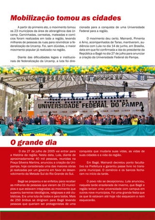 Mobilização tomou as cidades 
A partir do primeiro ato, o movimento tomou 
os 23 municípios da área de abrangência das Ur-camp. 
Caminhadas, carreatas, mateadas e comí-cios 
foram realizados em toda a região, levando 
milhares de pessoas às ruas para reivindicar a fe-deralização 
da Urcamp. Foi, sem dúvidas, o maior 
movimento popular já realizado na região. 
Diante das dificuldades legais e institucio-nais 
de federalização da Urcamp, a luta foi dire- 
O grande dia 
O dia 27 de julho de 2005 vai entrar para 
a História da região. Nesta data, Lula, diante de 
aproximadamente 40 mil pessoas, reunidas na 
Praça Silveira Martins, anunciou a criação da Uni-pampa, 
hoje considerada uma das maiores obras 
já realizadas por um governo em favor do desen-volvimento 
da Metade Sul do Rio Grande do Sul. 
Bagé se preparou e se enfeitou para receber 
as milhares de pessoas que vieram de 22 municí-pios 
e que estavam integradas ao movimento que 
superou barreiras ideológicos, religiosas e até clu-bísticas. 
Era uma luta de todos e para todos. Mais 
de 250 ônibus se dirigiram para Bagé levando 
pessoas que queriam ser protagonistas de uma 
cionada para a conquista de uma Universidade 
Federal para a região. 
O movimento deu certo. Mainardi, Pimenta 
e Arno, acompanhados de Tarso, mantiveram, au-diência 
com Lula no dia 14 de junho, em Brasília, 
data em que foi confirmada a ida do presidente da 
República a Bagé no dia 27 de julho para anunciar 
a criação da Universidade Federal do Pampa. 
conquista que mudaria suas vidas, as vidas de 
suas cidades e a vida da região. 
Em Bagé, Mainardi decretou ponto faculta-tivo 
na Prefeitura e garantiu passe livre no trans-porte 
municipal. O comércio e os bancos fecha-ram 
no início da tarde. 
O povo não se decepcionou. Lula anunciou, 
naquela tarde ensolarada de inverno, que Bagé e 
região teriam uma universidade com campus em 
outros nove municípios. Foi uma grande festa que 
os que lá estavam até hoje não esquecem e nem 
esquecerão. 
 