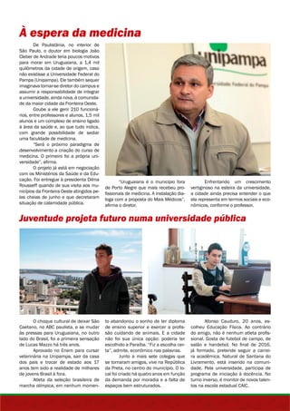 À espera da medicina 
De Paulistânia, no interior de 
São Paulo, o doutor em biologia João 
Cleber de Andrade teria poucos motivos 
para morar em Uruguaiana, a 1,4 mil 
quilômetros da cidade de origem, caso 
não existisse a Universidade Federal do 
Pampa (Unipampa). Ele também sequer 
imaginava tornar-se diretor do campus e 
assumir a responsabilidade de integrar 
a universidade, ainda nova, à comunida-de 
da maior cidade da Fronteira Oeste. 
Coube a ele gerir 210 funcioná-rios, 
entre professores e alunos, 1,5 mil 
alunos e um complexo de ensino ligado 
à área da saúde e, ao que tudo indica, 
com grande possibilidade de sediar 
uma faculdade de medicina. 
“Será o próximo paradigma de 
desenvolvimento a criação do curso de 
medicina. O primeiro foi a própria uni-versidade”, 
afirma. 
O projeto já está em negociação 
com os Ministérios da Saúde e da Edu-cação. 
Foi entregue à presidenta Dilma 
Rousseff quando de sua visita aos mu-nicípios 
da Fronteira Oeste atingidos pe-las 
cheias de junho e que decretaram 
situação de calamidade pública. 
Juventude projeta futuro numa universidade pública 
O choque cultural de deixar São 
Caetano, no ABC paulista, e se mudar 
às pressas para Uruguaiana, no outro 
lado do Brasil, foi a primeira sensação 
de Lucas Mazzo há três anos. 
Aprovado no Enem para cursar 
veterinária na Unipampa, sair da casa 
dos pais e trocar de estado aos 17 
anos tem sido a realidade de milhares 
de jovens Brasil à fora. 
Atleta da seleção brasileira de 
marcha olímpica, em nenhum momen- 
“Uruguaiana é o município fora 
de Porto Alegre que mais recebeu pro-fissionais 
de medicina. A instalação dia-loga 
com a proposta do Mais Médicos”, 
afirma o diretor. 
Enfrentando um crescimento 
vertiginoso na esteira da universidade, 
a cidade ainda precisa entender o que 
ela representa em termos sociais e eco-nômicos, 
conforme o professor. 
to abandonou o sonho de ter diploma 
de ensino superior e exercer a profis-são 
cuidando de animais. E a cidade 
não foi sua única opção: poderia ter 
escolhido a Paraíba. “Fiz a escolha cer-ta”, 
admite, econômico nas palavras. 
Junto a mais sete colegas que 
se tornaram amigos, vive na República 
da Preta, no centro do município. O lo-cal 
foi criado há quatro anos em função 
da demanda por moradia e a falta de 
espaços bem estruturados. 
Afonso Cauduro, 20 anos, es-colheu 
Educação Física. Ao contrário 
do amigo, não é nenhum atleta profis-sional. 
Gosta de futebol de campo, de 
salão e handebol. No final de 2016, 
já formado, pretende seguir a carrei-ra 
acadêmica. Natural de Santana do 
Livramento, está inserido na comuni-dade. 
Pela universidade, participa de 
programa de iniciação à docência. No 
turno inverso, é monitor de novos talen-tos 
na escola estadual CAIC. 
 