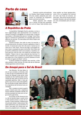 Perto de casa 
em Pelotas, César Carpes, também de 
20 anos, acabou passando para vete-rinária 
Está no primeiro semestre. 
com o campo. Os pais têm proprieda-de 
A República da Preta 
Fazendo cursinho pré-vestibular 
na Unipampa de Uruguaiana. 
Desde pequeno tem relação 
rural em Itaqui. Está dividido entre 
A proprietária, Rosângela Duarte, percebeu na hora o 
bom negócio.Alugou dois apartamentos num complexo co-mercial 
e começou a divulgação. Em poucos dias, a casa es-tava 
lotada. A dificuldade dos pais de “entregar” seus filhos, 
alguns a centenas de quilômetros, foi superada pelo carinho 
dela com os meninos. “Eu trato todos como filhos. Passo o dia 
em função deles”. 
Quando acordam, têm café na mesa. Ao meio-dia, o 
almoço está pronto. De tarde, é só abrir a geladeira e fazer o 
lanche. A maioria tem entre 18 e 20 anos e “sentem-se em 
casa com a ‘mãe’ Preta”. Para os de longe, a tecnologia aju-da 
a matar a saudade da casa e da família. Para Preta, que 
já acolheu professores recém-concursados, a república, em-bora 
seja seu meio de vida, nem pode ser encarada como 
trabalho. “Passo o dia em casa cuidando dos meninos. É o 
melhor trabalho que eu poderia ter. Dou graças à Unipampa 
por poder tirar o meu sustento e conhecer pessoas incríveis 
de todos os lugares do Brasil”, afirma. 
A poucas quadras da república dos meninos, a filha 
dela coordena a das meninas. No total, são dez de distintas 
cidades gaúchas e até do Amapá. 
Do Amapá para o Sul do Brasil 
Lais Miranda, 18 anos feitos no 
dia em que concedeu a entrevista, está 
a mais de dois mil quilômetros de casa. 
Natural de Macapá, ainda sente muita 
saudade da mãe. Acolhida pelas compa-nheiras 
de casa, sofre um pouco com as 
expressões gaúchas. Volta e meia per-gunta 
o que uma ou outra coisa significa. 
Vem de família humilde. Sabe claramen-te 
a importância de formar-se numa uni-versidade. 
Sem o acesso ao ensino superior 
público, deixaria para trás a esperança 
de dar melhores condições à família. No 
primeiro semestre do curso, tem um lon-go 
caminho pela frente. 
Se vai ficar no Rio Grande do Sul 
ou não só decidirá daqui a quatro anos 
e meio quando concluir o curso. Por en-quanto, 
a meta é estudar. A distância ela 
encurta pelo celular e redes sociais. Não 
sabe exatamente o que vai acontecer no 
futuro, mas sabe com certeza que não 
teria como projetá-lo sem a Unipampa. 
duas opções: ser fiscal agropecuário, 
como o tio, ou trabalhar com bovinos 
de corte. Aos finais de semana, vai 
para casa. “Nem tenho tempo de sentir 
saudade. Estudei e dei sorte de passar 
em uma universidade perto de casa”, 
diz ele. 
 