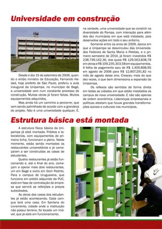 Universidade em construção 
Desde o dia 15 de setembro de 2006, quan-do 
o então ministro da Educação, Fernando Ha-dad, 
hoje prefeito de São Paulo, proferiu a aula 
inaugural da Unipampa, no município de Bagé, 
a universidade vem num constante processo de 
construção. Muitas obras já foram feitas. Muitos 
equipamentos adquiridos. 
Mas ainda há um caminho a percorrer, que 
vem sendo palmilhado de acordo com a grandeza 
do projeto. Não é uma universidade qualquer. É, 
na verdade, uma universidade que se constrói na 
diversidade do Pampa, com interação para além 
dos dez municípios em que está instalada, pois 
desenvolve ações em todo o seu entorno. 
Somente entre os anos de 2009, época em 
que a Unipampa se desvinculou das Universida-des 
Federais de Santa Maria e Pelotas, e o pri-meiro 
semestre de 2014, já foram investidos R$ 
238.799.142,36, dos quais R$ 129.563.838,78 
em obras e R$ 109.235.303,58 em equipamentos. 
A folha de pagamento saiu de R$ 1.400.898,95 
em agosto de 2008 para R$ 12.807.291,82 no 
mês de agosto deste ano. Cresceu mais do que 
dez vezes, o que bem dimensiona a expansão da 
Unipampa. 
Os reflexos são sentidos de forma direta 
em todas as cidades em que estão instalados os 
campus da nova universidade. E não são apenas 
de ordem econômica. Lideranças empresariais e 
políticas atestam que houve grandes transforma-ções 
sociais e culturais nos municípios. 
Estrutura básica está montada 
A estrutura física básica da Uni-pampa 
já está montada. Prédios e la-boratórios, 
com equipamentos de pri-meira 
linha, funcionam a pleno. Neste 
momento, estão sendo montados os 
restaurantes universitários e já come-çaram 
a ser construídas as casas de 
estudantes. 
Quatro restaurantes já estão fun-cionando 
e, até o final do ano, come-çam 
a operar mais dois restaurantes, 
um em Bagé e outro em Dom Pedrito. 
Para o campus de Uruguaiana, que 
funciona em prédio adquirido da PUC, 
está em fase de contratação de empre-sa 
que servirá as refeições a preços 
subsidiados. 
As obras das casas dos estudan-tes 
já estão acontecendo. Cada cam-pus 
terá uma casa. Em Santana do 
Livramento, cidade onde a instituição 
não possui terreno, foi locado um imó-vel, 
que já está em funcionamento. 
 