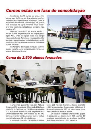 Cursos estão em fase de consolidação 
Recebendo 3.120 alunos por ano, a Uni-pampa 
saiu de 30 cursos de graduação que fun-cionavam 
em 2006 para os atuais 63. Estes se 
encontram em fase de consolidação. Os que fo-ram 
avaliados até agora obtiveram notas entre 4 
e 5. Uma excelente avaliação que tem como nota 
máxima o 5. 
Hoje são cerca de 12 mil alunos, sendo 11 
mil em cursos de graduação e mil na pós-gradu-ação. 
Mas, ainda há espaço físico para abrigar 
novos estudantes. Para isso, é necessário obter 
sucesso nas pactuações negociadas junto ao Mi-nistério 
da Educação para aumentar a oferta de 
cursos noturnos. 
No horizonte da criação de novos, a univer-sidade 
trabalha com a perspectiva de montar cur-sos 
de Medicina e Direito. 
Cerca de 2.500 alunos formados 
A Unipampa, que conta, hoje, com 716 pro-fessores 
e 696 servidores, já formou 2.481 alunos 
desde 2010. Somente em 2013 foram graduados 
727 estudantes. Com 63 cursos de graduação, a 
universidade tem hoje com cerca de 9,9 mil estu-dantes, 
devendo abrigar, quando estiver efetiva-mente 
implantada, 12 mil estudantes. 
A instituição mantem 781 alunos bolsistas, 
sendo 208 na área de ensino, 251 na extensão 
e 322 em pesquisa. O acervo das bibliotecas é 
de aproximadamente 190 mil exemplares, entre 
livros, periódicos e outras mídias. 
Em todas as unidades, funcionam 81 grupos 
de pesquisas que desenvolvem 803 projetos, 16 
cursos de especialização e a produção científica 
já alcançou a soma de 2.681 trabalhos. 
 