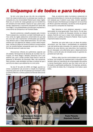 A Unipampa é de todos e para todos 
Se tem uma coisa de que nós não nos arrepende-mos 
é do nosso envolvimento no processo que resultou na 
conquista de uma Universidade Federal para nossa região. 
Este era um sonho de nossa geração que se transformou 
em bandeira de lutas desde à época em que, jovens estu-dantes, 
liderávamos o movimento estudantil em Santa Ma-ria 
e Bagé. E uma possibilidade concreta para impulsionar o 
crescimento da Campanha e da Fronteira Oeste. 
Quando aceitamos o desafio proposto pelo ministro 
Tarso e passamos a coordenar a ampla mobilização que to-mou 
conta da região estávamos convencidos de que esta 
era uma das mais importantes contribuições que podería-mos 
oferecer para o nosso desenvolvimento. Foi com esta 
certeza que nos jogamos de cabeça e corpo nesta emprei-tada, 
cientes do papel de homens públicos comprometidos 
com as transformações necessárias para que o Brasil e o 
Rio Grande avancem cada vez mais. 
Percorremos milhares de quilômetros viajando por 
23 cidades. Participamos de dezenas de reuniões nos mu-nicípios, 
em Porto Alegre e Brasília. Estivemos com o pre-sidente 
Lula, com o então ministro Tarso Genro e seus as-sessores 
no Ministério da Educação. Mas, não cansamos. 
Pelo contrário, cada atividade nos dava a certeza de que o 
caminho era esse e que estávamos no rumo certo. 
No dia 27 de julho de 2005, em Bagé, quando ou-vimos 
o presidente Lula anunciar a criação da Unipampa, 
vibramos junto com as 40 mil pessoas que tomavam a Pra-ça 
Silveira Martins e várias quadras da Avenida Sete de Se-tembro. 
Hoje, ao percorrer estes municípios e presenciar os 
avanços já produzidos em menos de uma década, conversar 
com pessoas que mudaram suas vidas, receber agradeci-mentos 
de pais e familiares que conseguiram ver os sonhos 
de filhos e parentes realizados, nos damos conta da grande-za 
do que foi a conquista da Unipampa. 
Não devemos e nem podemos esquecer o apoio 
estimulador do atual governador Tarso Genro. Foi ele que, 
na condição de ministro de Educação orientou os nossos 
passos, fazendo com que o nosso norte estivesse em con-sonância 
com a política do Governo Federal. Tarso é parte 
importante desta conquista. 
Devemos, por outro lado e por um dever de justiça, 
reconhecer que não fosse a sensibilidade do presidente 
Lula não teríamos esta conquista. Um operário, portador de 
diploma de curso técnico, que vislumbrou nos investimen-tos 
em educação uma alternativa para o desenvolvimento 
do País e, acima de tudo, de inclusão social, é o grande res-ponsável 
por tudo isso. 
Política, aliás, que tem continuidade com a presiden-ta 
Dilma, que ampliou os repasses para a educação e que 
também sabe da importância da emancipação dos pobres 
e menos favorecidos, caminho que fica mais curto com a 
formação e qualificação profissional. A Unipampa, portanto, 
é uma vitória de todos nós. A Unipampa é de todos e para 
todos. 
Luiz Fernando Mainardi 
Deputado Estadual 
Paulo Pimenta 
Deputado Federal 
