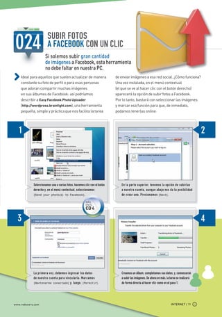 SUBIR FOTOS
                                  A FACEBOOK CON UN CLIC
                                Si solemos subir gran cantidad
                                de imágenes a Facebook, esta herramienta
                                no debe faltar en nuestra PC.
             Ideal para aquellos que suelen actualizar de manera                     de enviar imágenes a esa red social. ¿Cómo funciona?
             constante su foto de perfil o para esas personas                        Una vez instalada, en el menú contextual
             que adoran compartir muchas imágenes                                    (el que se ve al hacer clic con el botón derecho)
             en sus álbumes de Facebook: así podríamos                               aparecerá la opción de subir fotos a Facebook.
             describir a Easy Facebook Photo Uploader                                Por lo tanto, bastará con seleccionar las imágenes
             (http://wordpress.brainfight.com), una herramienta                      y marcar esa función para que, de inmediato,
             pequeña, simple y práctica que nos facilita la tarea                    podamos tenerlas online.




                       Seleccionamos una o varias fotos, hacemos clic con el botón      En la parte superior, tenemos la opción de subirlas
                       derecho y, en el menú contextual, seleccionamos                  a nuestra cuenta, aunque abajo nos da la posibilidad
                       [Send your photo(s) to Facebook].                                de crear una. Presionamos [Next].
                                                                  MÁS
                                                                  EN EL
                                                                  CD 4




                       La primera vez, debemos ingresar los datos                       Creamos un álbum, completamos sus datos, y, comenzarán
                       de nuestra cuenta para vincularla. Marcamos                      a subir las imágenes. De ahora en más, la tarea se realizará
                       [Mantenerme conectado] y, luego, [Permitir].                     de forma directa al hacer clic como en el paso 1.




       www.redusers.com                                                                                                           INTERNET / 11




Secretos_Clase02.indd 11                                                                                                                               21/01/2011 14:31:39
 