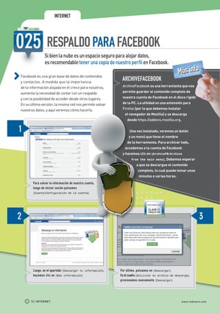 INTERNET




                                 RESPALDO PARA FACEBOOK
                               Si bien la nube es un espacio seguro para alojar datos,
                               es recomendable tener una copia de nuestro perfil en Facebook.

             Facebook es una gran base de datos de contenidos
                                                                                                                     Más info
             y contactos. A medida que la importancia
                                                                            ARCHIVEFACEBOOK
             de la información alojada en él crece para nosotros,           ArchiveFacebook es una herramienta que nos

             aumenta la necesidad de contar con un respaldo                 permite guardar el contenido completo de

             y con la posibilidad de acceder desde otros lugares.           nuestra cuenta de Facebook en el disco rígido

             En su última versión, la misma red nos permite salvar          de la PC. La utilidad es una extensión para

             nuestros datos, y aquí veremos cómo hacerlo.                   Firefox (por lo que debemos instalar
                                                                              el navegador de Mozilla) y se descarga
                                                                               desde https://addons.mozilla.org.


                                                                                 Una vez instalado, veremos un botón
                                                                                y un menú que tiene el nombre
                                                                               de la herramienta. Para archivar todo,
                                                                              accedemos a la cuenta de Facebook
                                                                            y hacemos clic en [ArchiveFB/Archive
                                                                                  from the main menu]. Debemos esperar
                                                                                      a que se descargue el contenido
                                                                                       completo, lo cual puede tomar unos
                                                                                       minutos o varias horas.
                       Para salvar la información de nuestra cuenta,
                       luego de iniciar sesión pulsamos
                       [Cuenta/Configuración de la cuenta].



                                                                                             VER MÁS EN
                                                                                              CLASE 11
                                                                                              TRUCO 179




                       Luego, en el apartado [Descargar tu información],   Por último, pulsamos en [Descargar].
                       hacemos clic en [Más información].                  En el cuadro [Solicitar mi archivo de   descarga],
                                                                           presionamos nuevamente [Descargar].




                     12 / INTERNET                                                                                     www.redusers.com




Secretos_Clase02.indd 12                                                                                                        21/01/2011 14:31:46
 
