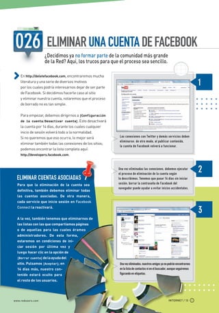 ELIMINAR UNA CUENTA DE FACEBOOK
                            ¿Decidimos ya no formar parte de la comunidad más grande
                            de la Red? Aquí, los trucos para que el proceso sea sencillo.

             En http://deletefacebook.com, encontraremos mucha
             literatura y una serie de diversos motivos
             por los cuales podría interesarnos dejar de ser parte
             de Facebook. Si decidimos hacerle caso al sitio
             y eliminar nuestra cuenta, notaremos que el proceso
             de borrado no es tan simple.

             Para empezar, debemos dirigirnos a [Configuración
             de la cuenta/Desactivar cuenta]. Esto desactivará
             la cuenta por 14 días, durante los cuales cualquier
             inicio de sesión volverá todo a la normalidad.
             Si no queremos que eso ocurra, lo mejor será            Las conexiones con Twitter y demás servicios deben
                                                                     eliminarse : de otro modo, al publicar contenido,
             eliminar también todas las conexiones de los sitios;
                                                                     la cuenta de Facebook volverá a funcionar.
             podemos encontrar la lista completa aquí:
             http://developers.facebook.com.



                                                                     Una vez eliminadas las conexiones, debemos ejecutar
                                                                     el proceso de eliminación de la cuenta según
          ELIMINAR CUENTAS ASOCIADAS                                 lo describimos. Tenemos que pasar 14 días sin iniciar
          Para que la eliminación de la cuenta sea                   sesión; borrar la contraseña de Facebook del
                                                                     navegador puede ayudar a evitar inicios accidentales.
          definitiva, también debemos eliminar todas
          las cuentas asociadas. De otra manera,
          cada servicio que inicie sesión en Facebook
          Connect la reactivará.


          A la vez, también tenemos que eliminarnos de
          las listas con las que compartíamos páginas
          o de aquellas para las cuales éramos
          administradores. De esta forma,
          estaremos en condiciones de ini-
          ciar sesión por última vez y
          luego hacer clic en la opción de
          [Borrar cuenta] de la ayuda del
          sitio. Pulsamos [Aceptar]; en                              Una vez eliminados, nuestros amigos ya no podrán encontrarnos
          14 días más, nuestro con-                                  en la lista de contactos ni en el buscador, aunque seguiremos
          tenido estará oculto para                                  figurando en etiquetas.
          el resto de los usuarios.




       www.redusers.com                                                                                        INTERNET / 13




Secretos_Clase02.indd 13                                                                                                             21/01/2011 14:31:53
 