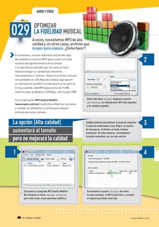 AUDIO Y VIDEO


                                OPTIMIZAR
                                LA FIDELIDAD MUSICAL
                               A veces, necesitamos MP3 de alta
                               calidad y, en otros casos, archivos que
                               ocupen poco espacio. ¿Cómo hacer?
             En ocasiones, resulta realmente útil perder algo
             de calidad en nuestros MP3 para contar con toda
             nuestra discografía favorita en el celular
             o el reproductor portátil; por tal razón se hace
             necesario bajar su calidad para hacerlos
             más pequeños y “livianos”. Algunos archivos, incluso,
             son grabados en 320 Kbps de calidad, algo que en
             un reproductor portátil muchas veces no se aprecia.
             En esa calidad, cada MP3 pesa cerca de 15 MB,
             mientras que, grabados a 128 Kbps, sólo ocupa 3 MB.

             Con la aplicación MP3 Quality Modifier                   Dentro del menú [Preset] elegimos la opción
                                                                      [Portátiles]; así obtendremos MP3 más pequeños
             (www.inspire-soft.net), podremos añadir las canciones
                                                                      y de calidad aceptable.
             y cambiar la calidad de su sonido para obtener
             archivos de menor tamaño.


           La opción [Alta calidad]                                   También podemos personalizar la forma de comprimir
                                                                      el material modificando la tasa (Kbps), la muestra

           aumentará el tamaño                                        de frecuencias, el bitrate o el modo (estéreo,
                                                                      monoaural). De todas maneras, recomendamos

           pero no mejorará la calidad                                la opción automática, por ser más sencilla.




                       Ejecutamos el programa MP3 Quality Modifier.   Presionamos la opción [Iniciar] del menú.
                       Nos dirigimos al menú [Agregar archivos]       En unos instantes, el MP3 estará listo, y veremos
                       para seleccionar el que queremos modificar.    el espacio que hemos ahorrado.




                     16 / AUDIO Y VIDEO                                                                            www.redusers.com




Secretos_Clase02.indd 16                                                                                                   21/01/2011 14:32:16
 