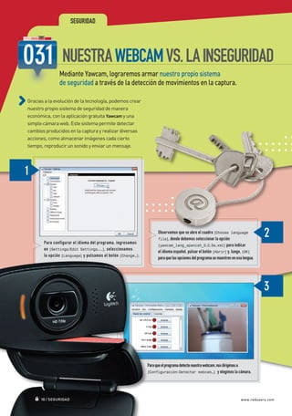 SEGURIDAD




                                NUESTRA WEBCAM VS. LA INSEGURIDAD
                               Mediante Yawcam, lograremos armar nuestro propio sistema
                               de seguridad a través de la detección de movimientos en la captura.

             Gracias a la evolución de la tecnología, podemos crear
             nuestro propio sistema de seguridad de manera
             económica, con la aplicación gratuita Yawcam y una
             simple cámara web. Este sistema permite detectar
             cambios producidos en la captura y realizar diversas
             acciones, como almacenar imágenes cada cierto
             tiempo, reproducir un sonido y enviar un mensaje.




                                                                                   Observamos que se abre el cuadro [Choose language
                                                                                   file], donde debemos seleccionar la opción
                       Para configurar el idioma del programa, ingresamos
                                                                                   [yawcam_lang_spanish_0.2.5a.xml] para indicar
                       en [Settings/Edit Settings...], seleccionamos
                                                                                   el idioma español, pulsar el botón [Abrir] y, luego, [OK]
                       la opción [Language] y pulsamos el botón [Change…].
                                                                                   para que las opciones del programa se muestren en esa lengua.




                                                                    	        Para que el programa detecte nuestra webcam, nos dirigimos a
                                                                    	        [Configuración-Detectar webcam…] y elegimos la cámara.




                     18 / SEGURIDAD                                                                                                    www.redusers.com




Secretos_Clase02.indd 18                                                                                                                           21/01/2011 14:32:23
 