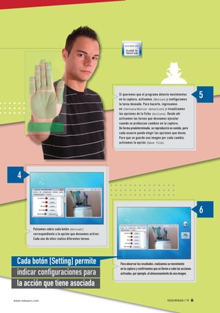 VER MÁS EN
                                                                                CLASE 14
                                                                                TRUCO 238




                                                                           Si queremos que el programa detecte movimientos
                                                                           en la captura, activamos [Motion] y configuramos
                                                                           la tarea deseada. Para hacerlo, ingresamos
                                                                           en [Ventana/Motion detection] y visualizamos
                                                                           las opciones de la ficha [Actions]. Desde ahí
                                                                           activamos las tareas que deseamos ejecutar
                                                                           cuando se produzcan cambios en la captura.
                                                                           De forma predeterminada, se reproducirá un sonido, pero
                                                                           cada usuario puede elegir las opciones que desee.
                                                                           Para que se guarde una imagen por cada cambio,
                                                                           activamos la opción [Save file].




                       Pulsamos sobre cada botón [Activar]
                       correspondiente a la opción que deseamos activar.
                       Cada uno de ellos realiza diferentes tareas.




          Cada botón [Setting] permite                                      Para observar los resultados, realizamos un movimiento
                                                                            en la captura y confirmamos que se lleven a cabo las acciones
          indicar configuraciones para                                      activadas; por ejemplo, el almacenamiento de una imagen.


          la acción que tiene asociada
       www.redusers.com                                                                                             SEGURIDAD / 19




Secretos_Clase02.indd 19                                                                                                                    21/01/2011 14:32:27
 