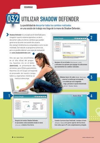 SEGURIDAD




                                UTILIZAR SHADOW DEFENDER
                               La posibilidad de descartar todos los cambios realizados
                               en una sesión de trabajo nos llega de la mano de Shadow Defender.

             Shadow Defender es una aplicación diseñada para
             congelar nuestro sistema operativo; es decir,
             descartar cada uno de los cambios que puedan
             generarse durante una sesión de usuario.
             Así, siempre tendremos la computadora como recién
             instalada. Se trata de un programa comercial,
             pero es posible obtener una copia de evaluación
             en www.shadowdefender.com.

             Una vez que nos encontremos
             en el sitio oficial del progra-
             ma, hacemos clic en el botón                                Hacemos clic en el botón [Exclusion List]
                                                                         y utilizamos las opciones para agregar las ubicaciones
             [Download]; se presentarán dos
                                                                         que mantendrán los cambios realizados.
             versiones: para 32 bits y para 64 bits.
             Hacemos clic en la que corresponda
             al procesador de nuestra compu-
             tadora y esperamos mientras se
                                                                                 Debemos hacer clic sobre [Mode Setting]
                    realiza la descarga.
                                                                                    y marcar la casilla que corresponde
                                                                                     a la unidad que será congelada ;
                                                                                      luego, pulsamos la opción denominada
                                                                     	                 [Enter Shadow Mode].




                       Después de instalar Shadow Defender,              Cuando el proceso haya finalizado, veremos el texto
                       lo ejecutamos seleccionándolo desde el menú       [Shadow Mode] en la parte superior del Escritorio.
                       [Inicio] o desde el Escritorio.                   Esto indica que la PC está completamente protegida.




                     20 / SEGURIDAD                                                                                    www.redusers.com




Secretos_Clase02.indd 20                                                                                                          21/01/2011 14:32:31
 