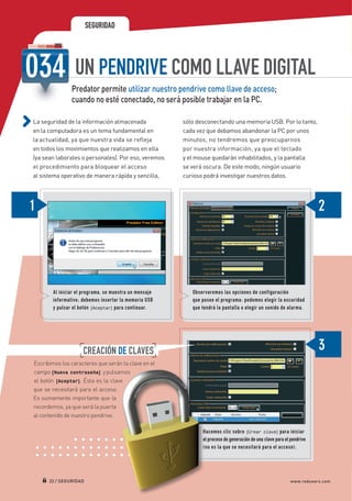 SEGURIDAD




                                UN PENDRIVE COMO LLAVE DIGITAL
                               Predator permite utilizar nuestro pendrive como llave de acceso;
                               cuando no esté conectado, no será posible trabajar en la PC.

             La seguridad de la información almacenada                 sólo desconectando una memoria USB. Por lo tanto,
             en la computadora es un tema fundamental en               cada vez que debamos abandonar la PC por unos
             la actualidad, ya que nuestra vida se refleja             minutos, no tendremos que preocuparnos
             en todos los movimientos que realizamos en ella           por nuestra información, ya que el teclado
             (ya sean laborales o personales). Por eso, veremos        y el mouse quedarán inhabilitados, y la pantalla
             el procedimiento para bloquear el acceso                  se verá oscura. De este modo, ningún usuario
             al sistema operativo de manera rápida y sencilla,         curioso podrá investigar nuestros datos.




                       Al iniciar el programa, se muestra un mensaje      Observaremos las opciones de configuración
                       informativo ; debemos insertar la memoria USB      que posee el programa : podemos elegir la oscuridad
                       y pulsar el botón [Aceptar] para continuar.        que tendrá la pantalla o elegir un sonido de alarma.




                                    CREACIÓN DE CLAVES
             Escribimos los caracteres que serán la clave en el
             campo [Nueva contraseña] y pulsamos
             el botón [Aceptar]. Ésta es la clave
             que se necesitará para el acceso.
             Es sumamente importante que la
             recordemos, ya que será la puerta
             al contenido de nuestro pendrive.

                                                                              Hacemos clic sobre [Crear clave] para iniciar
                                                                              el proceso de generación de una clave para el pendrive
                                                                              ( no es la que se necesitará para el acceso ).




                     22 / SEGURIDAD                                                                                         www.redusers.com




Secretos_Clase02.indd 22                                                                                                               21/01/2011 14:32:37
 