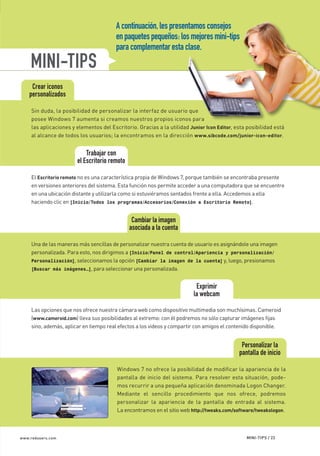 A continuación, les presentamos consejos
                                                  en paquetes pequeños: los mejores mini-tips
                                                  para complementar esta clase.
             MINI-TIPS
              Crear iconos
             personalizados

              Sin duda, la posibilidad de personalizar la interfaz de usuario que
              posee Windows 7 aumenta si creamos nuestros propios iconos para
              las aplicaciones y elementos del Escritorio. Gracias a la utilidad Junior Icon Editor, esta posibilidad está
              al alcance de todos los usuarios; la encontramos en la dirección www.sibcode.com/junior-icon-editor.


                                     Trabajar con
                                 el Escritorio remoto

              El Escritorio remoto no es una característica propia de Windows 7, porque también se encontraba presente
              en versiones anteriores del sistema. Esta función nos permite acceder a una computadora que se encuentre
              en una ubicación distante y utilizarla como si estuviéramos sentados frente a ella. Accedemos a ella
              haciendo clic en [Inicio/Todos los programas/Accesorios/Conexión a Escritorio Remoto].


                                                         Cambiar la imagen
                                                        asociada a la cuenta

              Una de las maneras más sencillas de personalizar nuestra cuenta de usuario es asignándole una imagen
              personalizada. Para esto, nos dirigimos a [Inicio/Panel de control/Apariencia y personalización/
              Personalización], seleccionamos la opción [Cambiar la imagen de la cuenta] y, luego, presionamos
              [Buscar más imágenes…], para seleccionar una personalizada.


                                                                                    Exprimir
                                                                                   la webcam

              Las opciones que nos ofrece nuestra cámara web como dispositivo multimedia son muchísimas. Cameroid
              (www.cameroid.com) lleva sus posibilidades al extremo: con él podremos no sólo capturar imágenes fijas
              sino, además, aplicar en tiempo real efectos a los videos y compartir con amigos el contenido disponible.


                                                                                                       Personalizar la
                                                                                                      pantalla de inicio

                                                  Windows 7 no ofrece la posibilidad de modificar la apariencia de la
                                                  pantalla de inicio del sistema. Para resolver esta situación, pode-
                                                  mos recurrir a una pequeña aplicación denominada Logon Changer.
                                                  Mediante el sencillo procedimiento que nos ofrece, podremos
                                                  personalizar la apariencia de la pantalla de entrada al sistema.
                                                  La encontramos en el sitio web http://tweaks.com/software/tweakslogon.



       www.redusers.com                                                                                  MINI-TIPS / 23




Secretos_Clase02.indd 23                                                                                                   21/01/2011 14:32:40
 