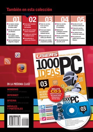 También en esta colección

                     01
          ■	Los mejores consejos
                                                 02
                                       ■	Trucos para Facebook,
                                                                               03
                                                                   ■	Todos los secretos                                                  ■	Todos los secretos
                                                                                                                                                                                              04                                                                                        ■	Secretos de la suite
                                                                                                                                                                                                                                                                                                                             05
            para poder trabajar        	 la red social             	 de los servicios                                                    	 para actualizar                                                                                                                              	 de oficina de Microsoft.
          	 de manera online.          	 del momento.              	 en la nube.                                                         	 la computadora.
                                                                                                                                                                                                                                                                                        ■	Protección sencilla y
          ■	Secretos de optimización   ■	Secretos para proteger    ■	Trucos para mejorar                                                 ■	Optimización                                                                                                                                   segura de documentos.
          	 para Windows.                nuestra computadora.      	 la productividad                                                    	 de Windows orientada
                                                                                                                                                                                                                                                                                        ■	Los mejores trucos
                                                                   	 mediante Internet.                                                  	 a la performance.
          ■	Trucos ideales             ■	Consejos para optimizar                                                                                                                                                                                                                        	 de diversión audiovisual.
          	 para explotar nuestra      	 la fidelidad musical.     ■	Reparación fácil y sin                                              ■	Edición y productividad
                                                                                                                                                                                                                                                                                        ■	Personalización
            experiencia en Internet.                                 vueltas para Windows.                                               	 con imágenes.
                                       ■	Personalización al                                                                                                                                                                                                                               estética para el sistema
          ■	Tips de creatividad para     máximo para Windows.      ■	Consejos para móviles                                               ■	Tips de entretenimiento                                                                                                                        Windows.
            fotografía e imágenes                                  	 y dispositivos portátiles.                                          	 con la PC y la TV.




          en la próxima clase
          windows                                                                            Incluye
          Arreglar archivos ZIP dañados                                                    CD 3
                                                                                         VIDEOtutoriales,                                                                                                                     ERI
                                                                                                                                                                                                                                    SUP
                                                                                                                                                                                                                                          HZ O
                                                                                                                                                                                                                                                 00 M
                                                                                                                                                                                                                                                        CON 3
                                                                                                                                                                                                                                                                UERIMIENTOS DE SISTEMA: PC
                                                                                                                                                                                                                                                                                                     S.A. - RE
                                                                                                                                                                                                                                                                                                               Q
                                                                                                                                                                                                                                                                                                                   A DIS C
                                                                                                                                                                                                                                                                                                                             MEG
                                                                                                                                                                                                                                                                                                                                   POR
                                                                                                                                                                                                                                                                                                                                         ADO



          INTERNET
                                                                                                                                                                                                                    |W
                                                                                                                                                                                                                         OR                                                                                                                     RIC        B
                                                                                                                                                                                                              IND                                                                                                                                     - FA

                                                                                          RECURSOS WEB,
                                                                                                                                                                                                         OW                                                                                                                                                     S
                                                                                                                                                                                                                                                                                                                                                                       TO
                                                                                                                                                                                                    S9                                                                                                                                                              ÉS      R
                                                                                                                                                                                              8/M                                                                                                                                                                               PO
                                                                                                                                                                                        E/X                                                                                                                                                                                          MA


          Enviar archivos de más de 100 MB
                                                                                                                                                                                                                                                                                                                                                                                               E

                                                                                           PROGRAMAS y
                                                                                                                                                                                 P/ V
                                                                                                                                                                        IS T                                                                                                                                                                                                              IS T     S
                                                                                                                                                                    7
                                                                                                                                                                            A/                                                                                                                                                                                                                         SU
                                                                                                                                                                                                                                                                                                                                                                                                            N
                                                                                                                                                                                                                                                                                                                                                                                                            E
                                                                                                                                                                   |1




                                                                                                                                                                                                                                                                                                                                                                                                            S
                                                                                                                                                                                                                                                                                                                                                                                                                DA
                                                                                                                                                                28




                                                                                           mucho más!
                                                                                                                                                                                                                                                                                                                                                                                                                  RA
                                                                                                                                                               M
                                                                                                                                                            B




                                                                                                                                                                                                                                                                                                                                                                                                                   NE
                                                                                                                                                            O




                                                                                                                                                                                                                                                                                                                                                                                                                     GE




          OFICINA
                                                                                                                                                        MÁ




                                                                                                                                                                                                                                                                                                                                                                                                                         ES
                                                                                                                                                       S




                                                                                                                                                                                                                                                                                                                                                                                                                                  N
                                                                                                                                                   DE




                                                                                                                                                                                                                                                                                                                                                                                                                             C IO
                                                                                                                                                      M




                                                                                                                                                                                                                                                                                                                                                                                                                          ICA
                                                                                                                                                MO E




                                                                                                                                                                                                                                                                                                                                                                                                                                 IF
                                                                                                                                                                                                                                                                                                                                                                                                                                 OD
                                                                                                                                                   R




          Aplicaciones de Office en la nube
                                                                                                                                              IA




                                                                                                                                                                                                                                                                                                                                                                                                                                      SM
                                                                                                                                          R AM




                                                                                                                                                                                                                                                                                                                                                                                                                                      R LA
                                                                                                                                       | SU




                                                                                                                                                                                                                                                                                                                                                                                                                                        A PO
                                                                                                                                      PER




                                                                                                                                                                                                                                                                                                                                                                                                                                           BI LIZ
                                                                                                                             VG A




          MÓVILES
                                                                                                                                                                                                                                                                                                                                                                                                                                                O NS A
                                                                                                                    (800




                                                                                                                                                                                                                                                                                                                                                                03
                                                                                                                                                                                                                                                                                                                                                                                                                                                             RESP
                                                                                                          × 6 00)




                                                                                                                                                                                                                                                                                                                                                                                                                                                  ROM N I SE




          Y PORTÁTILES
                                                                                                  O MAYOR RESOLUCIÓN | LECTOR DE CD




                                                                                                                                                                                                                                                                                                                                                                                                                                                        O S E N E S T E CD -




          Reciclar la batería de una notebook
                                                                                                                                                                                                                                                                                                                                                                                                                                                    S INCLUID
                                                                                                                                                                                                                                                                                                                                                                                                                                                 RC ER O
                                                                                                                   O DV




                                                                                                                                                                                                                                                                                                                                                                                                                                             DE T E
                                                                                                                       D - IN
                                                                                                                                      DUS




                                                                                                                                                                                                                                                                                                                                                                                                                                         AS M
                                                                                                                                          T




                                                                                                                                                                                                                                                                                                                                                                                                                                        GRA
                                                                                                                                        RIA




                                                                                                                                                                                                                                                                                                                                                                                                                                    PRO
                                                                                                                                            A
                                                                                                                                            RG
                                                                                                                                              EN




                                                                                                                                                                                                                                                                                                                                                                                                                                 OS
                                                                                                                                                TIN




                                                                                                                                                                                                                                                                                                                                                                                                                               EL




                                                                                                                                                                                                                                                      ORIALES                  ESS
                                                                                                                                                                                                                                                                                                                                                                                                                              BR
                                                                                                                                                 A




                                                                                                                                                                                                                                              VIDEOTUT                 WORDPR
                                                                                                                                                                                                                                                                                                                                                                                                                            SO




                                                                                                                                                                                                                                                              TENCIAR               CTANTES
                                                                                                                                                                                                                                                      PARA PO
                                                                                                                                                                                                                                                                                                                                                                                                                         ICO




                                                                                                                                                                                                                                                                            WEB IMPA
                                                                                                                                                       ES




                                                                                                                                                                                                                                              PLUGINS
                                                                                                                                                                                                                                                                                                                                                                                                                       CN




                                                                                                                                                                                                                                                                 EAR SITIOS
                                                                                                                                                       TE




                                                                                                                                                                                                                                                                                                       OG
                                                                                                                                                                                                                                                                                   IZAR TU BL
                                                                                                                                                                                                                                                                                                                                                                                                                     TÉ




                                                                                                                                                                                                                                                        S PARA CR
                                                                                                                                                          CD




                                                                                                                                                                                                                                                                           PERSONAL
                                                                                                                                                                                                                                                                                                                                                                                                                     E




                                                                                                                                                                                                                                               TEMPLATE
                                                                                                                                                            -R




                                                                                                                                                                                                                                                                                                                                                                                                                  RT




                                                                                                                                                                                                                                                                  ESS PARA
                                                                                                                                                             OM




                                                                                                                                                                                                                                                                                                                                                                                                                PO




                                                                                                                                                                                                                                                               PR
                                                                                                                                                                                                                                                                                                                                                                                                            SO




                                                                                                                                                                                                                                                       DE WORD
                                                                                                                                                                   EN
                                                                                                                                                                 SE




                                                                                                                                                                                                                                                                               ES                              CE
                                                                                                                                                                                                                                               THEMES
                                                                                                                                                                         TR
                                                                                                                                                                              EG                                                                                       LICACION                          OF
                                                                                                                                                                                                                                                                                                            RE
                                                                                                                                                                                   A
                                                                                                                                                                                        SIN
                                                                                                                                                                                                                                                        Y PEQU EÑAS AP                                NO
                                                                                                                                                                                              CA
                                                                                                                                                                                                    RG                                          GADGETS            ADOS                         RE
                                                                                                                                                                                                                                                                                                   SA
                                                                                                                                                                                                         OC
                                                                                                                                                                                                                                                          S DESTAC                        AE
                                                                                                                                                                                                                                                                                             MP
                                                                                                                                                                                                                                                PROGRAMA
                                                                                                                                                                                                              ON                                                                        L
                                                                                                                                                                                                                    EL
                                                                                                                                                                                                                         FAS                                                         S-                                                                     O
                                                                                                                                                                                                                                                                                                                                                        D
                                                                                                                                                                                                                             C   ÍCU                                                                                                                RVA
                                                                                                                                                                                                                                       LO N                                                                                                  E SE
                                                                                                                                                                                                                                              ÚME                                                                                     OS R
                                                                                                                                                                                                                                                    R O TR                                                                     EC H
                                                                                                                                                                                                                                                             ES DE                                                     S DER
                                                                                                                                                                                                                                                                     L A C O LE C                              OS LO
                                                                                                                                                                                                                                                                                    CIÓN 1000 IDEAS PC - TOD




Secretos_Clase02.indd 24                                                                                                                                                                                                                                                                                                                                                         21/01/2011 14:33:22
 
