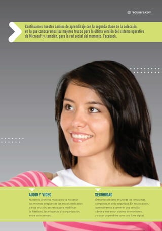 Continuamos nuestro camino de aprendizaje con la segunda clase de la colección,
                          en la que conoceremos los mejores trucos para la última versión del sistema operativo
                          de Microsoft y, también, para la red social del momento: Facebook.




                            AUDIO Y VIDEO                                    SEGURIDAD
                            Nuestros archivos musicales ya no serán          Entramos de lleno en uno de los temas más
                            los mismos después de los trucos dedicados       complejos, el de la seguridad. En esta ocasión,
                            a esta sección; secretos para modificar          aprenderemos a convertir una sencilla
                            la fidelidad, las etiquetas y la organización,   cámara web en un sistema de monitoreo,
                            entre otros temas.                               y a usar un pendrive como una llave digital.




Secretos_Clase02.indd 3                                                                                                21/01/2011 14:30:44
 