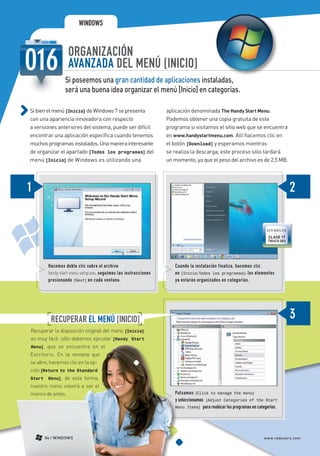 WINDOWS


                                    ORGANIZACIÓN
                                    AVANZADA DEL MENÚ [INICIO]
                                  Si poseemos una gran cantidad de aplicaciones instaladas,
                                  será una buena idea organizar el menú [Inicio] en categorías.

             Si bien el menú [Inicio] de Windows 7 se presenta                     aplicación denominada The Handy Start Menu.
             con una apariencia innovadora con respecto                            Podemos obtener una copia gratuita de este
             a versiones anteriores del sistema, puede ser difícil                 programa si visitamos el sitio web que se encuentra
             encontrar una aplicación específica cuando tenemos                    en www.handystartmenu.com. Allí hacemos clic en
             muchos programas instalados. Una manera interesante                   el botón [Download] y esperamos mientras
             de organizar el apartado [Todos los programas] del                    se realiza la descarga; este proceso sólo tardará
             menú [Inicio] de Windows es utilizando una                            un momento, ya que el peso del archivo es de 2,5 MB.




                                                                                                                                      VER MÁS EN
                                                                                                                                       CLASE 17
                                                                                                                                       TRUCO 283




                          Hacemos doble clic sobre el archivo                         Cuando la instalación finaliza, hacemos clic
                          handy-start-menu-setup.exe, seguimos las instrucciones      en [Inicio/Todos los programas]; los elementos
                          presionando [Next] en cada ventana.                         ya estarán organizados en categorías.




                           RECUPERAR EL MENÚ [INICIO]
             Recuperar la disposición original del menú [Inicio]
             es muy fácil: sólo debemos ejecutar [Handy Start
             Menu], que se encuentra en el
             Escritorio. En la ventana que
             se abre, hacemos clic en la op-
             ción [Return to the Standard
             Start Menu]; de esta forma,
             nuestro menú volverá a ser el
             mismo de antes.                                                          Pulsamos [Click to manage the menu]
                                                                                      X
                                                                                      y seleccionamos [Adjust Categories of the Start
                                                                                      Menu Items] para reubicar los programas en categorías.




                     04 / WINDOWS                                                                                                   www.redusers.com




Secretos_Clase02.indd 4                                                                                                                        21/01/2011 14:30:51
 
