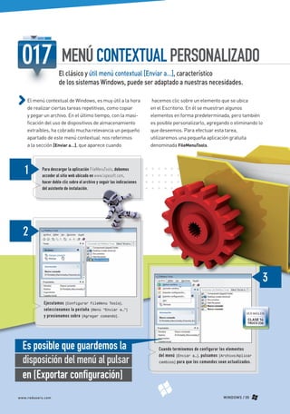 MENÚ CONTEXTUAL PERSONALIZADO
                                 El clásico y útil menú contextual [Enviar a…], característico
                                 de los sistemas Windows, puede ser adaptado a nuestras necesidades.

             El menú contextual de Windows, es muy útil a la hora                   hacemos clic sobre un elemento que se ubica
             de realizar ciertas tareas repetitivas, como copiar                    en el Escritorio. En él se muestran algunos
             y pegar un archivo. En el último tiempo, con la masi-                  elementos en forma predeterminada, pero también
             ficación del uso de dispositivos de almacenamiento                     es posible personalizarlo, agregando o eliminando lo
             extraíbles, ha cobrado mucha relevancia un pequeño                     que deseemos. Para efectuar esta tarea,
             apartado de este menú contextual: nos referimos                        utilizaremos una pequeña aplicación gratuita
             a la sección [Enviar a…], que aparece cuando                           denominada FileMenuTools.



                      Para descargar la aplicación FileMenuTools, debemos
                      acceder al sitio web ubicado en www.lopesoft.com,
                      hacer doble clic sobre el archivo y seguir las indicaciones
                      del asistente de instalación.




                          Ejecutamos [Configurar FileMenu Tools],
                          seleccionamos la pestaña [Menú “Enviar a…”]
                                                                                                                                     VER MÁS EN
                          y presionamos sobre [Agregar comando].
                                                                                                                                     CLASE 14
                                                                                                                                     TRUCO 236




          Es posible que guardemos la                                                  Cuando terminemos de configurar los elementos

          disposición del menú al pulsar
                                                                                       del menú [Enviar a…], pulsamos [Archivo/Aplicar
                                                                                       cambios] para que los comandos sean actualizados.



          en [Exportar configuración]
       www.redusers.com                                                                                                  WINDOWS / 05




Secretos_Clase02.indd 5                                                                                                                    21/01/2011 14:31:00
 