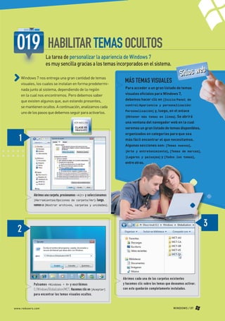 HABILITAR TEMAS OCULTOS
                                   La tarea de personalizar la apariencia de Windows 7
                                   es muy sencilla gracias a los temas incorporados en el sistema.
                                                                                                                            SSiittiios W eb
                                                                                                                                    os w b
                                                                                                                                        e
             Windows 7 nos entrega una gran cantidad de temas
             visuales, los cuales se instalan en forma predetermi-
                                                                                     MÁS TEMAS VISUALES
             nada junto al sistema, dependiendo de la región                         Para acceder a un gran listado de temas

             en la cual nos encontremos. Pero debemos saber                          visuales oficiales para Windows 7,

             que existen algunos que, aun estando presentes,                         debemos hacer clic en [Inicio/Panel de
                                                                                     control/Apariencia y personalización/
             se mantienen ocultos. A continuación, analizamos cada
                                                                                     Personalización] y, luego, en el enlace
             uno de los pasos que debemos seguir para activarlos.
                                                                                     [Obtener más temas en línea]. Se abrirá
                                                        VER MÁS EN                   una ventana del navegador web en la cual
                                                         CLASE 05
                                                         TRUCO 071
                                                                                     veremos un gran listado de temas disponibles,
                                                                                     organizados en categorías para que sea
                                                                                     más fácil encontrar el que necesitamos.
                                                                                     Algunas secciones son: [Temas nuevos],
                                                                                     [Arte y entretenimiento], [Temas de marcas],
                                                                                     [Lugares y paisajes] y [Todos los temas],
                                                                                     entre otras.




                          Abrimos una carpeta, presionamos <Alt> y seleccionamos
                          [Herramientas/Opciones de carpeta/Ver]; luego,
                          vamos a [Mostrar archivos, carpetas y unidades].




                                                                                    Abrimos cada una de las carpetas existentes
                          Pulsamos <Windows + R> y escribimos                       y hacemos clic sobre los temas que deseamos activar;
                          C:/Windows/Globalization/MCT. Hacemos clic en [Aceptar]   con esto quedarán completamente instalados.
                          para encontrar los temas visuales ocultos.


       www.redusers.com                                                                                                 WINDOWS / 07




Secretos_Clase02.indd 7                                                                                                                    21/01/2011 14:31:11
 