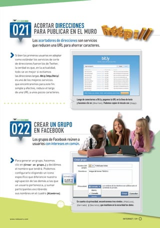ACORTAR DIRECCIONES
                               PARA PUBLICAR EN EL MURO
                              Los acortadores de direcciones son servicios
                              que reducen una URL para ahorrar caracteres.

             Si bien los primeros usuarios en adoptar
             como estándar los servicios de corte
             de direcciones fueron los de Twitter,
             la verdad es que, en la actualidad,
             todo se ve mejor si evitamos
             las direcciones largas. Bit.ly (http://bit.ly)
             es uno de los mejores servicios
             que encontraremos para este fin:
             simple y efectivo, reduce el largo
             de una URL a unos pocos caracteres.

                                                                           Luego de conectarnos a Bit.ly, pegamos la URL en la línea de texto
                                                                           y hacemos clic en [Shorten]. Podemos copiar el vínculo con [Copy].




                               CREAR UN GRUPO
                               EN FACEBOOK
                              Los grupos de Facebook reúnen a
                              usuarios con intereses en común.



             Para generar un grupo, hacemos
             clic en [Crear un grupo…] y decidimos
             el nombre que tendrá. Podemos
             configurarlo eligiendo un icono
             específico que diferencie nuestra                VER MÁS EN
                                                              CLASE 13
             agrupación de las demás a las que                TRUCO 224

             un usuario pertenezca, y sumar
             participantes escribiendo
             sus nombres en el cuadro [Miembros].

                                                                           En cuanto a la privacidad, encontraremos tres niveles: [Público],
                                                                           [Cerrado] y [Secreto], que mantiene en la oscuridad los datos.




       www.redusers.com                                                                                                        INTERNET / 09




Secretos_Clase02.indd 9                                                                                                                         21/01/2011 14:31:29
 