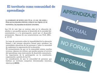 La consideración del territorio como CA es, a la vez, más amplia y
difusa que las propuestas anteriores y enlaza en sus orígenes con los
movimientos y las propuestas de educación comunitaria.
El territorio como comunidad de
aprendizaje
Las CA de este tipo se centran más en la educación de
adultos y son posibles gracias al desarrollo de la sociedad del
conocimiento y a la preocupación social por el desarrollo
permanente. Algunas de sus características son (Coll, 2001,
p. 12-13):
La toma de conciencia sobre la imposibilidad de la educación
formal y del sistema educativo formal para satisfacer las
necesidades educativas de las personas y sobre la necesidad
de replantear la organización de la educación.
El reconocimiento de que en la comunidad existen muchos
recursos, algunos sin utilizar, que pueden ponerse al servicio
del aprendizaje como instrumento de desarrollo comunitario.
La importancia de la participación en la constitución,
organización y gestión de las CA.
La consideración de que la comunidad de personas que
habitan un territorio comparten determinados intereses,
objetivos y valores.
 