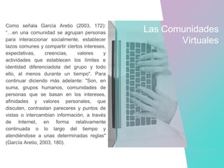 Como señala García Aretio (2003, 172):
“…en una comunidad se agrupan personas
para interaccionar socialmente, establecer
lazos comunes y compartir ciertos intereses,
expectativas, creencias, valores y
actividades que establecen los límites e
identidad diferenciadota del grupo y todo
ello, al menos durante un tiempo". Para
continuar diciendo más adelante: "Son, en
suma, grupos humanos, comunidades de
personas que se basan en los intereses,
afinidades y valores personales, que
discuten, contrastan pareceres y puntos de
vistas o intercambian información, a través
de Internet, en forma relativamente
continuada o lo largo del tiempo y
atendiéndose a unas determinadas reglas"
(García Aretio, 2003, 180).
Las Comunidades
Virtuales
 