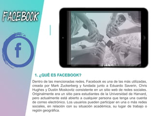 1. ¿QUÉ ES FACEBOOK?
Dentro de las mencionadas redes, Facebook es una de las más utilizadas,
creada por Mark Zuckerberg y fundada junto a Eduardo Saverin, Chris
Hughes y Dustin Moskovitz consistente en un sitio web de redes sociales.
Originalmente era un sitio para estudiantes de la Universidad de Harvard,
pero actualmente está abierto a cualquier persona que tenga una cuenta
de correo electrónico. Los usuarios pueden participar en una o más redes
sociales, en relación con su situación académica, su lugar de trabajo o
región geográfica.
 