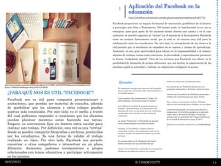 Aplicación del Facebook en la
educación
E-COMMUNITY 14
26/03/2021
1
Facebook proporciona un espacio horizontal de interacción, posibilitan do al alumno
a participar más libre y fluidamente. Del mismo modo, la familiaridad en su uso es
ventajosa, pues gran parte de los alumnos tienen abierta una cuenta y en el caso
contrario, es sencillo capacitar al “novato” en el manejo de la herramienta. Facebook
tiene un carácter fuertemente social, por lo cual es un recurso muy útil para la
colaboración entre los estudiantes. Por otro lado, la extrapolación de las clases a la
red permite que el estudiante se empodere de su espacio y tiempo de aprendizaje.
Asimismo, es una gran oportunidad para educar en la responsabilidad y el respeto,
además de trabajar temas como tolerancia, la diversidad; y especialmente promover
la buena “ciudadanía digital”. Otro de los servicios que Facebook nos ofrece, es la
posibilidad de formación de grupos diferentes, que nos facilita la organización de los
alumnos según la actividad a realizar; es importante configurar el acceso.
Ejemplos:
Es importante resaltar que estos son solo ejemplos,
que en cada caso, el docente debe contextualizarlo a
la realidad laboral.
Como primera idea, proponemos el “linkeo” de
libros digitales, recurso que asiste al docente
para definir la cantidad de participaciones por
cumplir. Conjuntamente, los comentarios a las
opiniones de otros, la ubicación de otros materiales
relacionados con la lectura, es una táctica de
evaluación.
La opción “Preguntas” en Facebook nos permite
crear nuestras propias encuestas de opción
múltiple. La finalidad es: reforzar algunos
contenidos, ayudar a los estudiantes antes de un
examen, recoger sus opiniones respecto a un tema,
etcétera.
Un recurso lúdico es la “Búsqueda del tesoro”,
donde iniciamos con una introducción que
anime a los estudiantes a participar y una pregunta
desafiante que deberán resolver, las “pistas”
serán los enlaces que le proporcionemos.
La creación de un “Facebook literario“es una
propuesta interesante y divertida, consta en crear
cuentas con los nombres de diferentes personajes y
realizar las actualizaciones que éstos harían:
fotos, enlaces, comentarios, etcétera. Podemos
adecuar esta estrategia para trabajar con una época
o periodo determinado, con personajes ilustres o
imaginarios. Un divertido ejemplo es el siguiente
video sobre la Revolución de Mayo Creado por
alumnos del 1ro polimodal del Colegio Confluencia
de la ciudad de Neuquén en mayo de 2011.
(http://www.youtube.com/watch?v=svNdBIGM9GQ.
)
http://rcientificas.uninorte.edu.co/index.php/zona/article/viewArticle/6330/7735
¿PARA QUÉ NOS ES UTIL “FACEBOOK”?
Facebook nos es útil para compartir presentaciones y
anotaciones, que puedan ser material de consulta, además
de posibilitar que los alumnos y otros colegas puedan
aportar más contenidos. Por otro lado, es el medio a través
del cual podremos responder a cuestiones que los alumnos
puedan plantear mientras están haciendo sus tareas.
Empero, es conveniente fijar un horario extra escolar para
realizar este trabajo. Por definición, esta red es una “vitrina”
donde se pueden compartir fotografías o archivos, producidos
por los estudiantes. Es una forma de validar el trabajo
realizado en clase. Por otro lado, Facebook nos permite
encontrar a otros compañeros e interactuar en un plano
diferente. Asimismo, podemos incorporarnos a grupos
relacionados con temas educativos y participar activamente
en los mismos
https://www.google.com/search?q=facebook&rlz=1C1CHBF_esPE892PE892&source=lnms&tbm=isch
&biw=1366&bih=600#imgrc=BkkpYObAmYdRbM
 