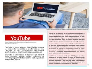 YouTube
https://www.revistacabal.coop/tecnologia/youtube-como-
herramienta-educativa
YouTube ya no es sólo una divertida herramienta
de ocio, se ha convertido en mucho más que eso,
YouTube es una poderosísima herramienta
profesional que simplemente no puedes ignorar.
YouTube es una especie de televisión en Internet
bajo demanda, aunque incluye emisiones en
directo y la posibilidad de realizar los Hangouts de
Google + en directo.
YouTube se ha convertido en una herramienta fundamental a la
hora de reforzar contenidos que quizás no se comprendieron en
clases o para aprender cosas nuevas que complementen un saber
previo. Incluso para llegar a un aprendizaje totalmente nuevo,
tanto para estudiantes dentro del sistema educativo, como para
cualquier persona que esté interesada en aprender algo específico.
La característica que tienen en común los buenos tutoriales es la
de haber sido pensados y diseñados teniendo en cuenta el punto
de vista del posible usuario. El formato audiovisual responde, a su
vez, a un tipo de lenguaje que especialmente conocen las nuevas
generaciones, habituadas a los distintos dispositivos
tecnológicos. Actualmente el lenguaje audiovisual es la principal
fuente de incorporación de contenidos.
Los tutoriales en YouTube son de gran utilidad y por eso se han
convertido en un recurso habitual. De hecho, los jóvenes muchas
veces recurren a esta página como buscador de primera opción. Si
algo no se comprendió, o no se tiene ni el tiempo ni el dinero para
recurrir a un docente particular, en los hogares y al alcance de la
mano se puede llegar a comprender lo que se necesite.
15
https://cognosonline.com/co/blog/10-razones-para-no-usar-youtube-en-educacion/
 