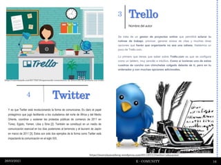 Trello
E - COMUNITY 16
26/03/2021
Y es que Twitter está revolucionando la forma de comunicarse. Es claro el papel
protagónico que jugó facilitando a los ciudadanos del norte de África y del Medio
Oriente, coordinar y sostener las protestas públicas de comienzo de 2011 en
Túnez, Egipto, Yemen, Libia y Siria [2]. También se constituyó en un medio de
comunicación esencial en los días posteriores al terremoto y el tsunami de Japón
en marzo de 2011 [3]. Estos son solo dos ejemplos de la forma como Twitter está
impactando la comunicación en el siglo XXI.
3
Se trata de un gestor de proyectos online que permitirá aclarar tu
rutinas de trabajo, priorizar, generar avisos de citas y muchas otras
opciones que harán que organizarte no sea una odisea. Hablemos un
poco de Trello.com.
Lo primero que tienes que saber sobre Trello.com es que se configura
como un tablero, muy sencillo e intuitivo. Como si tuvieras uno de estos
cuadros de corcho con chinchetas colgado delante de ti, pero en tu
ordenador y con muchas opciones adicionales.
Nombre del autor
Twitter
4
https://marcelamomberg.wordpress.com/2011/07/11/twitter-educacion/
https://vanesatejada.com/2017/02/12/organizando-conocimiento-de-desarrollo-de-producto-con-trello/
 