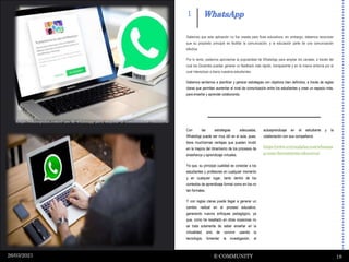 “
“
WhatsApp
E-COMMUNITY 18
26/03/2021
1
Con las estrategias adecuadas,
WhatsApp puede ser muy útil en el aula, pues,
tiene muchísimas ventajas que pueden incidir
en la mejora del dinamismo de los procesos de
enseñanza y aprendizaje virtuales.
Ya que, su principal cualidad es conectar a los
estudiantes y profesores en cualquier momento
y en cualquier lugar, tanto dentro de los
contextos de aprendizaje formal como en los no
tan formales.
Y con reglas claras puede llegar a generar un
cambio radical en el proceso educativo,
generando nuevos enfoques pedagógico, ya
que, como he resaltado en otras ocasiones no
se trata solamente de saber enseñar en la
virtualidad, sino de convivir usando la
tecnología, fomentar la investigación, el
autoaprendizaje en el estudiante y la
colaboración con sus compañeros
https://www.evirtualplus.com/whatsap
p-como-herramienta-educativa/
Sabemos que esta aplicación no fue creada para fines educativos, sin embargo, debemos reconocer
que su propósito principal es facilitar la comunicación, y la educación parte de una comunicación
efectiva.
Por lo tanto, podemos aprovechar la popularidad de WhatsApp para ampliar los canales, a través del
cual los Docentes puedan generar un feedback más rápido, transparente y en la misma sintonía por el
cual interactúan a diario nuestros estudiantes.
Debemos sentarnos a planificar y generar estrategias con objetivos bien definidos, a través de reglas
claras que permitan aumentar el nivel de comunicación entre los estudiantes y crear un espacio más,
para enseñar y aprender colaborando.
https://eduimpulsa.com/el-uso-de-whatsapp-para-mejorar-la-comunicacion-educativa/
 