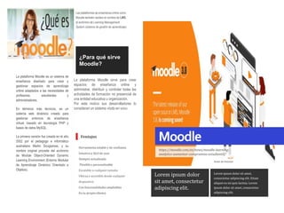 Moodle
https://moodle.com/es/news/moodle-learning-
analytics-aumentar-compromiso-estudiantil/
Autor de historias
Las plataformas de enseñanza online como
Moodle también reciben el nombre de LMS,
el acrónimo de Learning Management
System (sistema de gestión de aprendizaje).
La plataforma Moodle es un sistema de
enseñanza diseñado para crear y
gestionar espacios de aprendizaje
online adaptados a las necesidades de
profesores, estudiantes y
administradores.
En términos más técnicos, es un
sistema web dinámico creado para
gestionar entornos de enseñanza
virtual, basado en tecnología PHP y
bases de datos MySQL.
La primera versión fue creada en el año
2002 por el pedagogo e informático
australiano Martin Dougiamas, y su
nombre original procede del acrónimo
de Module Object-Oriented Dynamic
Learning Environment (Entorno Modular
de Aprendizaje Dinámico Orientado a
Objetos).
Herramienta estable y de confianza
Intuitiva y fácil de usar
Siempre actualizada
Flexible y personalizable
Escalable a cualquier tamaño
Ubícua y accesible desde cualquier
dispositivo
Con funcionalidades ampliables
En tu propio idioma
¿Para qué sirve
Moodle?
Lorem ipsum dolor sit amet,
consectetur adipiscing elit. Etiam
aliquet eu mi quis lacinia. Lorem
ipsum dolor sit amet, consectetur
adipiscing elit.
Lorem ipsum dolor
sit amet, consectetur
adipiscing elit.
Ventajas
La plataforma Moodle sirve para crear
espacios de enseñanza online y
administrar, distribuir y controlar todas las
actividades de formación no presencial de
una entidad educativa u organización.
Por este motivo sus desarrolladores lo
consideran un sistema «todo en uno».
 