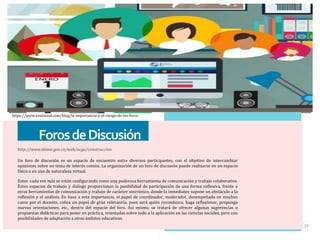 ForosdeDiscusión
http://www.ideam.gov.co/web/ocga/construccion
Un foro de discusión es un espacio de encuentro entre diversos participantes, con el objetivo de intercambiar
opiniones sobre un tema de interés común. La organización de un foro de discusión puede realizarse en un espacio
físico o en uno de naturaleza virtual.
Estos cada vez más se están configurando como una poderosa herramienta de comunicación y trabajo colaborativo.
Estos espacios de trabajo y diálogo proporcionan la posibilidad de participación de una forma reflexiva, frente a
otras herramientas de comunicación y trabajo de carácter sincrónico, donde la inmediatez supone un obstáculo a la
reflexión y el análisis. En base a esta importancia, el papel de coordinador, moderador, desempeñado en muchos
casos por el docente, cobra un papel de gran relevancia, pues será quién reconduzca, haga reflexionar, proponga
nuevas orientaciones, etc., dentro del espacio del foro. Así mismo, se tratará de ofrecer algunas sugerencias o
propuestas didácticas para poner en práctica, orientadas sobre todo a la aplicación en las ciencias sociales, pero con
posibilidades de adaptación a otros ámbitos educativos.
20
https://www.evolmind.com/blog/la-importancia-y-el-riesgo-de-los-foros
 