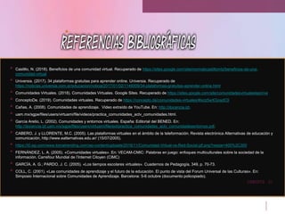 21
CREDITS
• Castillo, N. (2018). Beneficios de una comunidad virtual. Recuperado de https://sites.google.com/site/normabcastillomtz/beneficios-de-una-
comunidad-virtual
• Universia. (2017). 34 plataformas gratuitas para aprender online. Universia. Recuperado de
https://noticias.universia.com.ar/educacion/noticia/2017/01/02/1148009/34-plataformas-gratuitas-aprender-online.html
• Comunidades Virtuales. (2018). Comunidades Virtuales. Google Sites. Recuperado de https://sites.google.com/site/comunidadesvirtualeslepri/ve
• ConceptoDe. (2019). Comunidades virtuales. Recuperado de https://concepto.de/comunidades-virtuales/#ixzz5wXGosdC9
• Cañas, A. (2008). Comunidades de aprendizaje. Video extraído de YouTube. En: http://docencia.izt.
• uam.mx/sgpe/files/users/virtuami/file/videos/practica_comunidades_actv_comunidades.html.
• García Aretio, L. (2002). Comunidades y entornos virtuales. España: Editorial del BENED. En:
http://docencia.izt.uam.mx/sgpe/files/users/virtuami/file/ext/practica_comunidades_actv_comunidadesentornos.pdf.
• CABERO, J. y LLORENTE, M.C. (2005). Las plataformas virtuales en el ámbito de la teleformación. Revista electrónica Alternativas de educación y
comunicación, http://www.ealternativas.edu.ar/ (15/07/2005).
• https://i0.wp.com/www.tomatrending.com/wp-content/uploads/2016/11/Comunidad-Virtual-vs-Red-Social.gif.png?resize=400%2C300
• FERNÁNDEZ, L. A. (2005). «Comunidades virtuales». En: VECAM-CMIC: Palabras en juego: enfoques multiculturales sobre la sociedad de la
información. Carrefour Mundial de l’Internet Citoyen (CIMC)
• GARCÍA, A. G.; PARDO, J. C. (2005). «Los tiempos escolares virtuales». Cuadernos de Pedagogía, 349, p. 70-73.
• COLL, C. (2001). «Las comunidades de aprendizaje y el futuro de la educación. El punto de vista del Forum Universal de las Culturas». En:
Simposio Internacional sobre Comunidades de Aprendizaje. Barcelona: 5-6 octubre (documento policopiado).
 