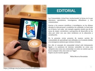 EDITORIAL
3
Las Comunidades virtual han revolucionado la forma en la que
educamos, aprendemos, investigamos, difundimos y nos
comunicamos.
Gracias a los avances científicos y tecnológicos, en las últimas
décadas la vida personal y académica ha cambiado. Lo hará más
en el futuro. Las redes por ejemplo seguirán siendo una de las
áreas de mayor crecimiento y perspectiva de desarrollo en los
años por venir con una clara incidencia en la educación y
socialización.
En la presente revisa presento de manera sucinta las
comunidades de aprendizaje más utilizadas en el contexto debido
a la emergencia sanitaria que venimos viviendo.
Por ello el concepto de comunidad virtual está íntimamente
ligado a la existencia de internet, entendida no como una
autopista sino como una comunidad, no como un camino que va
hacia cualquier sitio, sino como un “lugar”.
Espero sea de vuestro agrado.
Melva Becerra Hernández
https://slidesgo.com/es/tema/consultoria-educativa
 