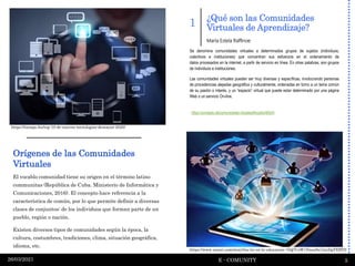 ¿Qué son las Comunidades
Virtuales de Aprendizaje?
E - COMUNITY 5
26/03/2021
El vocablo comunidad tiene su origen en el término latino
communitas (República de Cuba. Ministerio de Informática y
Comunicaciones, 2016). El concepto hace referencia a la
característica de común, por lo que permite definir a diversas
clases de conjuntos: de los individuos que forman parte de un
pueblo, región o nación.
Existen diversos tipos de comunidades según la época, la
cultura, costumbres, tradiciones, clima, situación geográfica,
idioma, etc.
1
Se denomina comunidades virtuales a determinados grupos de sujetos (individuos,
colectivos e instituciones) que concentran sus esfuerzos en el ordenamiento de
datos procesados en la internet, a partir de servicio en línea. En otras palabras, son grupos
de individuos e instituciones.
Las comunidades virtuales pueden ser muy diversas y específicas, involucrando personas
de procedencias alejadas geográfica y culturalmente, ordenadas en torno a un tema común
de su pasión o interés, y un “espacio” virtual que puede estar determinado por una página
Web o un servicio On-line.
: https://concepto.de/comunidades-virtuales/#ixzz6orI66yIH
María Estela Raffinoe
https://www.sutori.com/story/las-tic-en-la-educacion--GQ7CsW1NnsxSu7xtcDgTEBY9
https://tiempo.hn/top-10-de-nuevas-tecnologias-destacan-2020/
Orígenes de las Comunidades
Virtuales
 