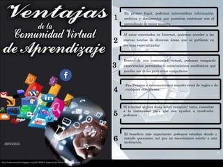 En primer lugar, podemos intercambiar información,
archivos y documentos que permiten continuar con el
aprendizaje de mejor manera.
Al estar conectados en Internet, podemos acceder a las
nuevas teorías de diversas áreas que se publican en
revistas especializadas
Dentro de una comunidad virtual, podemos compartir
experiencias personales o conocimientos académicos que
pueden ser útiles para otros compañeros.
2
5
6
26/03/2021
4
3
6
Practicamos e incrementamos nuestro nivel de inglés o de
cualquier otro idioma.
Si tenemos alguna duda sobre cualquier tema, consultar
a la comunidad para que nos ayuden a resolverla.
podemos
El beneficio más importante: podemos estudiar donde y
cuando queramos, así que no necesitamos asistir a una
institución.
http://rebecasosa20.blogspot.com/2018/08/el-dominio-de-los-tic-en-futuros.html
 