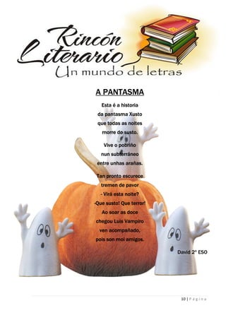 10 | P á g i n a
A PANTASMA
Esta é a historia
da pantasma Xusto
que todas as noites
morre do susto.
Vive o pobriño
nun subterráneo
entre unhas arañas.
Tan pronto escurece
tremen de pavor
- Virá esta noite?
-Que susto! Que terror!
Ao soar as doce
chegou Luis Vampiro
ven acompañado,
pois son moi amigos.
David 2º ESO
 