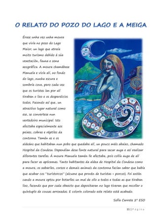11 | P á g i n a
Érase unha vez unha moura
que vivía no pozo do Lago
Maior; un lago que atraía
moito turismo debido á súa
vexetación, fauna e zona
xeográfica. A moura chamábase
Manuela e vivía alí, no fondo
do lago, nunha escura e
sombría cova, pero cada vez
que os turistas ían por alí
tiraban o lixo e os desperdicios
todos. Facendo así que, un
atractivo lugar natural como
ese, se convertese nun
vertedoiro municipal. Isto
afectaba especialmente aos
peixes, cobras e réptiles da
contorna. Tamén as e os
aldeáns que habitaban nun pobo que quedaba alí, un pouco máis abaixo, chamado
Hospital da Condesa. Dependían desa fonte natural para sacar auga e así realizar
diferentes tarefas. Á moura Manuela tamén lle afectaba, pois collía auga de alí
para facer as apócemas. Tanto habitantes da aldea de Hospital da Condesa como
a moura, os xabariles, corzos e demais animais da contorna facían saber que había
que acabar cos “turistorcos” (alcume que provén de turistas + porcos). Foi entón
cando a moura optou por botarlles un mal de ollo a todos e todas as que tiraban
lixo, facendo que por cada obxecto que depositaran no lago tiveran que recoller o
quíntuplo de cousas arroxadas. E colorín colorado este relato está acabado.
Sofía Carrete 2º ESO
 