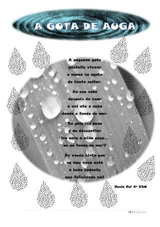 13 | P á g i n a
A pequena gota
gústalle viaxar
e nunca se agota
de tanto saltar.
Ao ceo sobe
despois de voar
e vai ata a nube
dende o fondo do mar.
Se polo río pasa
é de desconfiar
ira cara a miña casa…
ou ao fondo do mar?
Ás veces sinto que
no meu vaso está
a bebo sedenta
que felicidade xa!
Paula Pol 4º ESO
 