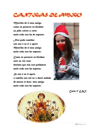 14 | P á g i n a
CANTIGAS DE AMIGO
Morriña de ti meu amigo
coma os paxaros se bicaban
so pido volver a verte
mais todo nos ha de separar.
Non podo camiñar
sen non é en ti o apoio
Morriña de ti meu amigo
mais todo nos ha separar.
Coma os paxaros se bicaban
onte os vin voar,
lástima que nós non poidamos
mais todo nos ha separar.
Se non é en ti apoio
o camiño non sei se o darei andado
de menos te boto, meu amigo
mais todo nos ha separar.
Carla 3º ESO
 