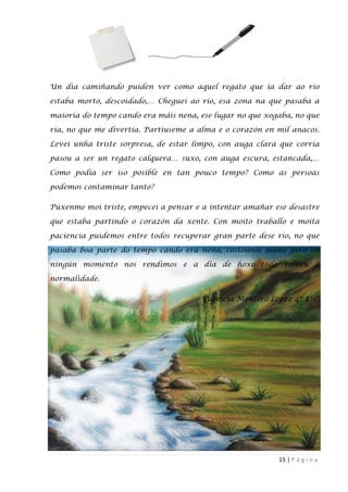 15 | P á g i n a
Un dia camiñando puiden ver como aquel regato que ía dar ao río
estaba morto, descoidado,… Cheguei ao río, esa zona na que pasaba a
maioría do tempo cando era máis nena, ese lugar no que xogaba, no que
ría, no que me divertía. Partíuseme a alma e o corazón en mil anacos.
Levei unha triste sorpresa, de estar limpo, con auga clara que corría
pasou a ser un regato calquera… suxo, con auga escura, estancada,…
Como podía ser iso posible en tan pouco tempo? Como as persoas
podemos contaminar tanto?
Púxenme moi triste, empecei a pensar e a intentar amañar ese desastre
que estaba partindo o corazón da xente. Con moito traballo e moita
paciencia puidemos entre todos recuperar gran parte dese río, no que
pasaba boa parte do tempo cando era nena, costounos moito pero en
ningún momento nos rendimos e a día de hoxe todo volveu á
normalidade.
Patricia Montero López 4º ESO
 