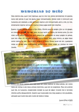 16 | P á g i n a
Vaia mentira esa, que é moi habitual, que os ríos non temos sentimentos nin gustos;
outra ben gorda é que nos gusta estar contaminados. Somos todo o contrario aos
humanos; por exemplo, a eles gústalles respirar aire contaminado, pero a nós, os ríos,
encántanos respirar aire puro e que as nosas augas estén ben limpiñas.
Bueno, cousas aparte, eu son o Río Miño, Miniño para os amigos. Son un río galego,
en concreto lucense, vou algo vello, xa que nacín en Meira, fai moitos anos. Eu non
tiven unha familia coma vós, pero sempre me acompañan os meus amigos os peixes,
que non calan nin debaixo da auga, nunca mellor dito, pola contra, as algas falan
moito menos ca eles. Outro gran amigo é o Narla, forma parte de min, quedamos
todas as tardes para intercambiar pedras e ver cómo xogan as londras no noso
caudal.
Teño moitos fillos, pero o máis grande é o Sil, ao pobre os humáns téñeno recluído,
aínda que o deixan saír no inverno, posto que as súas augas aumentan e senón
desbordan, claro. Sobre nós hai un refrán que di “o Miño leva a fama e o Sil, a auga”,
aínda que a min paréceme unha mentira, pero para gustos, cores.
Os ríos andamos algo escasos de saúde, os humáns verten refugallos encima noso, eu
sempre pensei “Por que se portan tan mal connosco?”. Así é que nós, os ríos, non
imos tirando lixo ao chou, pero que se fastidien, que as nosas augas van cara aos
acuíferos e de alí sae a auga que eles beben, e os peixes tamén tragan ese lixo das
miñas augas, é dicir, que cando coman os meus peixes, tamén tragarán o lixo que vai
dentro deles.
Conto con durar moitos anos máis para ver cómo medran os meus peixes, ver novos
tipos de rochas e aos meus animais favoritos, que son os cangrexos. Para iso preciso
que vós, os humanos, colaboredes comigo xa que de seguir tirando lixo e vertidos
tóxicos axiña desaparecerei. Espero que cumprades coa vosa palabra e me axudedes,
pensade que é polo meu ben e polo de todos e todas.
Laura Viña 1º ESO
 