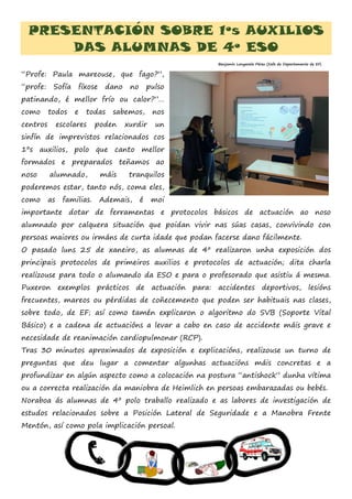 PRESENTACIÓN SOBRE 1ºs AUXILIOS
DAS ALUMNAS DE 4º ESO
“Profe: Paula mareouse, que fago?”,
“profe: Sofía fíxose dano no pulso
patinando, é mellor frío ou calor?”…
como todos e todas sabemos, nos
centros escolares poden xurdir un
sinfín de imprevistos relacionados cos
1ºs auxilios, polo que canto mellor
formados e preparados teñamos ao
noso alumnado, máis tranquilos
poderemos estar, tanto nós, coma eles,
como as familias. Ademais, é moi
importante dotar de ferramentas e protocolos básicos de actuación ao noso
alumnado por calquera situación que poidan vivir nas súas casas, convivindo con
persoas maiores ou irmáns de curta idade que podan facerse dano fácilmente.
O pasado luns 25 de xaneiro, as alumnas de 4º realizaron unha exposición dos
principais protocolos de primeiros auxilios e protocolos de actuación; dita charla
realizouse para todo o alumando da ESO e para o profesorado que asistiu á mesma.
Puxeron exemplos prácticos de actuación para: accidentes deportivos, lesións
frecuentes, mareos ou pérdidas de coñecemento que poden ser habituais nas clases,
sobre todo, de EF; así como tamén explicaron o algoritmo do SVB (Soporte Vital
Básico) e a cadena de actuacións a levar a cabo en caso de accidente máis grave e
necesidade de reanimación cardiopulmonar (RCP).
Tras 30 minutos aproximados de exposición e explicacións, realizouse un turno de
preguntas que deu lugar a comentar algunhas actuacións máis concretas e a
profundizar en algún aspecto como a colocación na postura “antishock” dunha vítima
ou a correcta realización da maniobra de Heimlich en persoas embarazadas ou bebés.
Noraboa ás alumnas de 4º polo traballo realizado e as labores de investigación de
estudos relacionados sobre a Posición Lateral de Seguridade e a Manobra Frente
Mentón, así como pola implicación persoal.
Benjamín Longarela Pérez (Xefe de Departamento de EF)
 